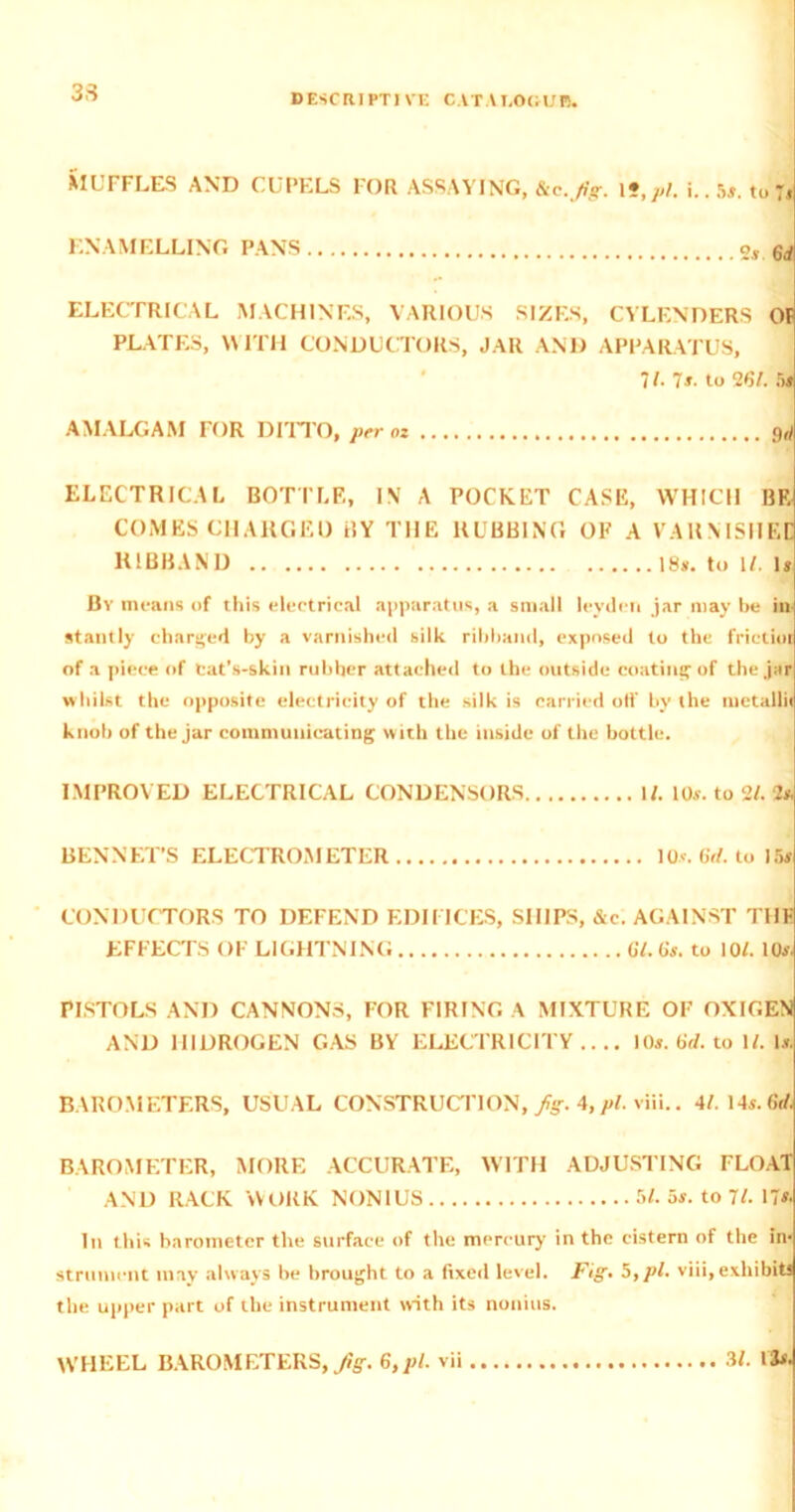 33 DESCRIPTIVE CATALOGUE. MUFFLES AND CUPELS FOR ASSAYING, &c.Jig. \f,pl. i..5*. toj* ENAMELLING PANS 6rf ELECTRICAL MACHINES, VARIOUS SIZES, CYLENDERS OF PLATES, WITH CONDUCTORS, JAR AND APPARATUS, 71. 7s. to 261. fx AMALGAM FOR DITTO, per oz <W ELECTRICAL BOTTLE, IN A POCKET CASE, WHICH BE COMES CHARGED BY THE RUBBING OF A VARNISHED RIBBAND 18*. to 1/. 1* By means of this electrical apparatus, a small leyilcn jar may be in- stantly charged by a varnished silk ribband, exposed to the frictim of a piece of Cat’s-skin rubber attached to the outside coating of the jar whilst the opposite electricity of the silk is carried off by the metalli knob of the jar communicating with the inside of the bottle. IMPROVED ELECTRICAL CONDENSORS 1/. 10*. to 2/. 2* BENNET’S ELECTROMETER 10*. 6rf. to 15# CONDUCTORS TO DEFEND EDIFICES, SHIPS, &c. AGAINST THE EFFECTS OF LIGHTNING 07.0'*. to 10/. 10*. PISTOLS AND CANNONS, FOR FIRING A MIXTURE OF OXIGEN AND IIIDROGEN GAS BY ELECTRICITY.... 10*. tid. to W. 1*. BAROMETERS, USUAL CONSTRUCTION, fig. 4,pi. viii.. 4/- 14*. 0V. BAROMETER, MORE ACCURATE, WITH ADJUSTING FLOAT AND RACK WORK NONIUS 5/. 5*. to 71. 17*. In this barometer the surface of the mercury in the cistern of the in- strument may always be brought to a fixed level. Fig. 5,pi. viii, exhibits the upper part of the instrument with its nonius. WHEEL BAROMETERS, Jig. 6,pi. vii 3L 13*.