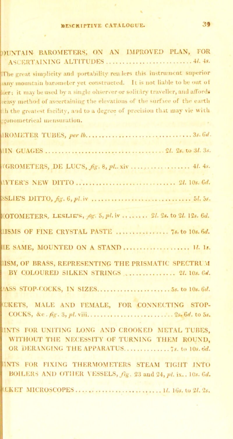 DUNTAIN BAROMETERS, ON AN IMPROVED PLAN, FOR ASCERTAINING ALTITUDES 4/. -Is. The great simplicity and portability ren lers thi< instrument superior .any mountain barometer yet constructed. It is not liable to be out ot l,Ier; it may be used by a single observer or solitary traveller, and afford* easy method of ascertaining the elevations of the surface of the earth h the greatest facility, and to a degree of precision that may vie with .gonoinetrieal mensuration. IROMETER TUBES, per lb 3s. Gd. 1IN GUAGES 2/. 2*. to 31. 3*. fGROMETERS, DE LUC’S, Jig. 8,/>f..xiv 4/. 4*. tlYTER’S NEW DITTO 2/. 10*. Gd. iSLIE’S DITTO, Jig. 6’, pi. iv 51. os. KOTOMETERS, LESLIE’S, fig. 5, pi. iv 2/. 2*. to 2/. 12a. Gd. USMS OF FINE CRYSTAL PASTE 7*. to 10s. Gd. HE SAME, MOUNTED ON A STAND If. It. I1SM, OF BRASS, REPRESENTING THE PRISMATIC SPF.CTRl M BY COLOURED SILKEN STRINGS . 2l. 10*. Gd. 'ASS STOP COCKS, IN SIZES 5*. to 10*. Gt/. IL’KETS, MALE AND FEMALE, FOR CONNECTING STOP- COCKS, &c . fig. 3, pi. viii 2*. Gd. to 5s. IINTS FOR UNITING LONG AND CROOKED METAL TUBES, WITHOUT THE NECESSITY OF TURNING THEM ROUND, OR DERANGING THE APPARATUS 7*. to 10*.Gd. IINTS FOR FIXING THERMOMETERS STEAM TIGHT INTO BOILERS AND OTHER \ KSSELS, Jig, 23 aud 24,pi. ix.. 10*. Gd. EKET MICROSCOPES If. 1 (jar. to 2/. 2*