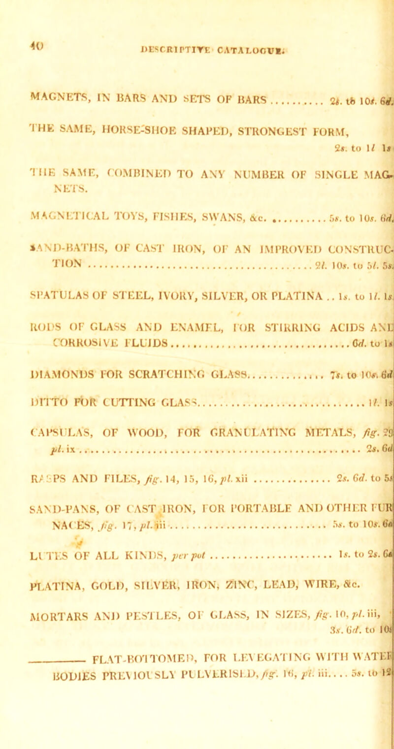 DESCRIPTIYE CATA UJOVl. MAGNETS, IN BARS AND SETS OF BARS 2i. tb 10*. 6rf. THE SAME, HORSE-SHOE SHAPED, STRONGEST FORM, 2*. to 1/ \s 'IDE SAME, COMBINED TO ANY NUMBER OF SINGLE MAG* NETS. MAGNLTICAL TOYS, FISHES, SWANS, Ac 5*. to 10*. 6dl JAND-BATHS, OF CAST IRON, OF AN IMPROVED CONSTRUC- 'TION 2F. 10*. to 5f. 5* SPATULAS OF STEEL, IVORY, SILVER, OR PLAT1NA .. 1*. to 1/. 1* ' / RODS OF GLASS AND ENAMEL, FOR STIRRING ACIDS ANL CORROSIVE FLUIDS (W. to D DIAMONDS FOR SCRATCHING GLASS 7*. to 10s.tirf DITTO FOR CUTTING GLASS If. Is CAPSULAS, OF WOOD, FOR GRANULATING METALS, fig. ?0 jjl. ix 2s. Gd Ri L PS AND FILES, Jig. 14, 15, 16, pi. xii 2s. Gd. to 5s SAND-PANS, OF CAST IRON, FOR PORTABLE AND OTHER I UR NACES’, fg. 5s. to 10#*.6a V LI TES OF ALL KINDS, per put Is. to 2s. Gs PLATINA, GOLD, SILVER, IRON, ZINC, LEAD, WIRE, file. MORTARS AND PESTLES, OI GLASS, IN SIZES, Jig. 10, pi. Iii, • 3.v. Grf. to lOi FLAT-BO'lTOMER, FOR LEVEGATING WITH WATEE BODIES PREVIOUSLY PULVER1S1 D, Jig. Hi, pi. iii 5s. to 12