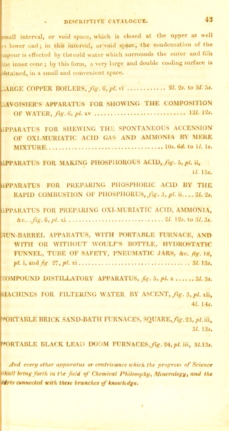 small interval, or void space, which is closed at the upper as well -s lower end; in this interval, or void simce, the condensation of the aapour is effected by the cold water which surrounds the outer and fills Lite inner cone ; by this form, a very large and double cooling surface is Obtained, in a small and convenient space. JARGE COPEER BOILERS, fig. 6,pl.vi 91. 2s. to 5/. 5s. AVOISIER’S APPARATUS FOR SHOWING THE COMPOSITION OF WATER, fig. 6, pi. 12/. 12s. APPARATUS FOR SHEWING THE SPONTANEOUS ACCENSION OF OXI-MUR1ATIC ACID GAS AND AMMONIA BY MERE MIXTURE , 10s. brf. to 1/. Is. APPARATUS FOR MAKING PHOSPHOROUS ACID,fig. 5,pi. ii, 1/. 15s. APPARATUS FOR PREPARING PHOSPHORIC ACID BY THE RAPID COMBUSTION OF PHOSPHORUS, Jig. 3, pi. ii.... 91. 2s. APPARATUS FOR PREPARING OXI-MURIATIC ACID, AMMONIA, &c.. .fig. 6, pi. xi 91. 12s. to 3/. 3s. TON-BARREL APPARATUS, WITH PORTABLE FURNACE, AND WITH OR WITHOUT WOULF’S BOTTLE, HYDROSTATIC FUNNEL, TUBE OF SAFETY, PNEUMATIC JARS, &c.fig. 18, pi. i, and Jig. 97, pi. xi 3/. 13s. COMPOUND DISTILLATORY APPARATUS, Jig. 5, pi. x 31. 3s. -MACHINES FOR FILTERING WATER BY ASCENT, fig. 3,pi. xii, 41. 14s. 'PORTABLE BRICK SAND-BATH FURNACES, SQUARE,/7g\ 23, pi. iii, 31. 13s. PORTABLE BLACK LEAD DOOM FURNACES,^. 24, pi. iii, 3/.13s. /lnd evert/ other apparatus or contrivance which the progress of Science ■’hall bring forth in t'te Jield of Chemical Philosophy, Mineralogy, and the Hrts connected with these branches of knowledge.