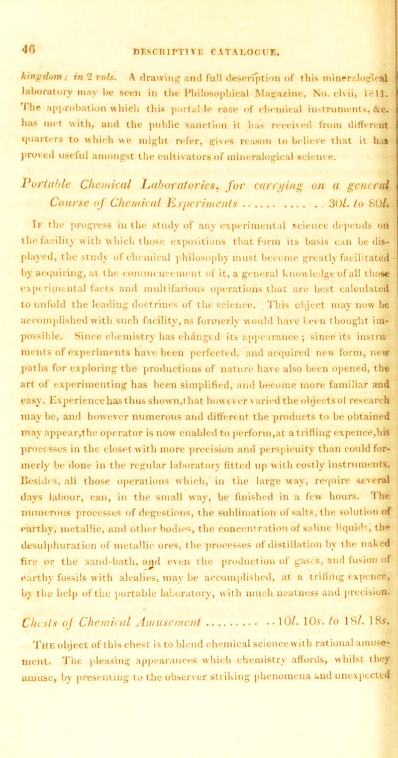 4(5 kingdom ; in 2 rots. A drawing and full description of this mtneralogicfcl laboratory may be seen in the Philosophical Magazine, No. clvii, 1811. 'i he approbation which this portable case of chemical instruments, &c. has met with, and the public sanction it has received from different quarters to which we might refer, gives reason to believe that it has proved useful amongst the cultivators of mineralogical science. Portable Chemical Laboratories, for carrying on a general Course of Chemical Exjicriinents 30/. to 80/. If the progress in the study of any experimental science depends on the facility with which those expositions that form its basis can be dis- played, the study of chemical philosophy must become greatly facilitated by acquiring, at the commencement of it, a general knowledge of all those expt ripitntal facts and multifarious operations that are best calculated to unfold the leading doctrines of the science. This object may now be accomplished with such facility, as formerly would have been thought im- possible. Since chemistry has changed its appearance ; since its instru> ments of experiments have been perfected, and acquired new form, new paths for exploring the productions of nature have also been opened, the art of experimenting has been simplified, and become more familiar and easy. Experience has thus shown,that however varied the objects ol research may be, and however numerous and different the products to be obtained may appear,the operator is now enabled to perform,at a trifling expence,his processes in the closet with more precision and perspicuity than could for- merly be done in the regular laboratory fitted up with costly instruments. Besides, all those operations which, in the large way, require several days labour, can, in the small w'ay, be finished in a few hours. The numerous processes of degestions, the sublimation of salts, the solution of earthy, metallic, and other bodies, the concentration of saline liquids, the desulphuration of metallic ores, the processes of distillation by the naked fire or the sand-bath, ayd even the production of gases, and fusion of earthy fossils with alcalies, may be accomplished, at a trifling expence, by the help of the portable laboratory, with much ueatness and precision. Chests of Chemical Amusement 10/. 10a. to 18/. 18s. The object of this chest is to blend chemical science with rational amuse- ment. The pleasing appearances which chemistry affords, whilst they amuse, by presenting to the observer striking phenomena and unexpected