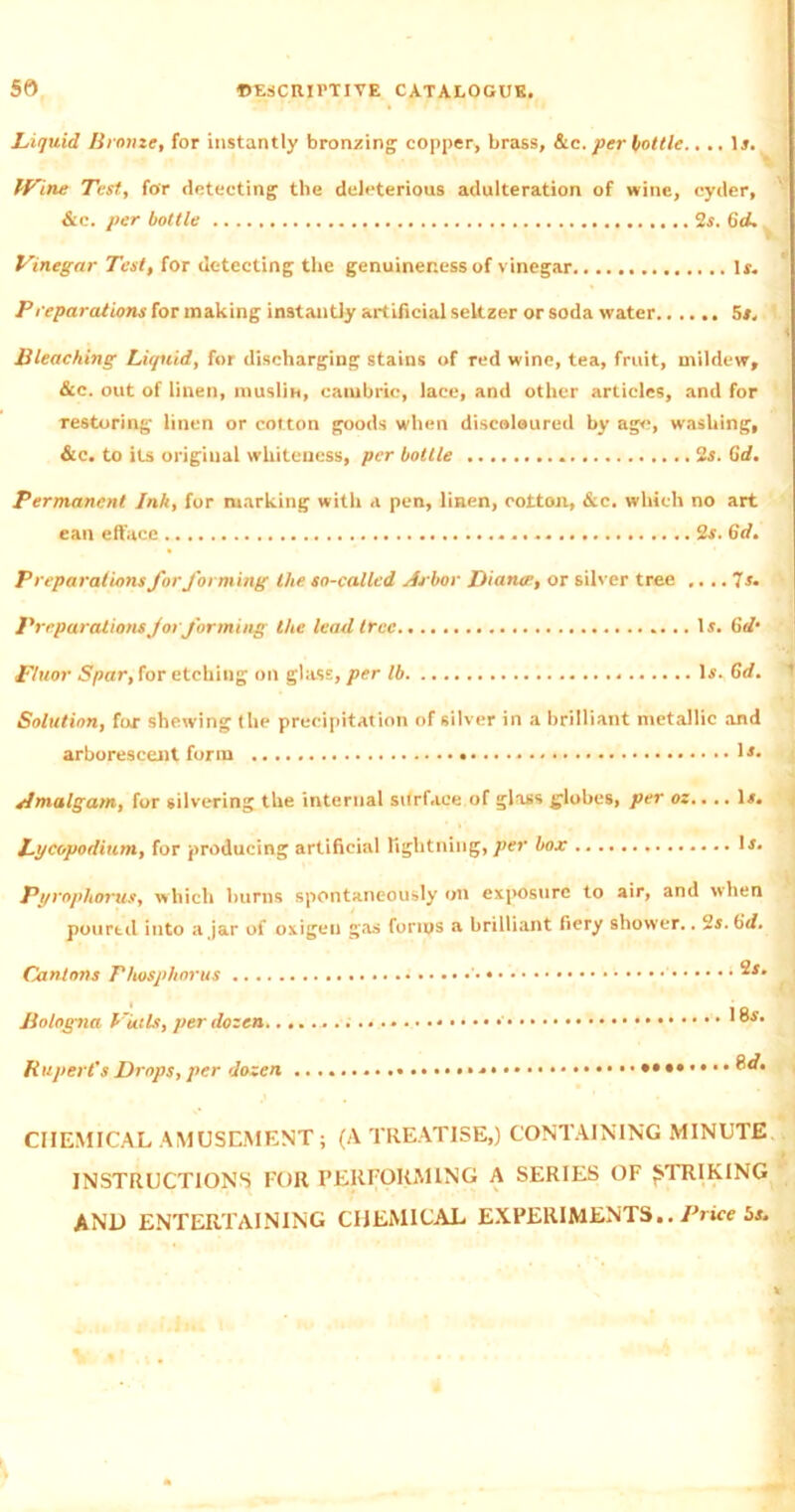 Liquid Bronze, for instantly bronzing copper, brass, &c. per bottle.,.. Is. IVine Test, for detecting the deleterious adulteration of wine, cyder, &c. per bottle 2s. 6d. Vinegar Test, for detecting the genuineness of vinegar Is. Preparations for making instantly artificial seltzer or soda water 5s, ’ Bleaching Liquid, for discharging stains of red wine, tea, fruit, mildew, &c. out of linen, muslin, cambric, lace, and other articles, and for restoring linen or cotton goods when discoloured by age, washing, &c. to its original whiteness, per bottle . 2s. Gd. Permanent Ink, for marking with a pen, linen, cotton, &c. which no art ean efface 2s. 6d, Preparations for forming the so-called Arbor Diance, or silver tree .... 7s. Preparations for forming the lead tree Is. Gd‘ ,Fluor Spar, for etching on glass, per lb Is. Gd, Solution, for shewing the precipitation of silver in a brilliant metallic and arborescent form !*• Amalgam, for silvering the internal surface of glass globes, per oz.. .. Is. Lycopodium, for producing artificial lightning,per box Is. Pyrophorus, which burns spontaneously on exposure to air, and when pourtd into ajar of oxigen gas forms a brilliant fiery shower.. 2s. 6id. Cantons Phosphorus ‘ Bologna Put Is, per dozen Rupert's Drops, per dozen *•««.... eo. CHEMICAL AMUSEMENT; (A TREATISE,) CONTAINING MINUTE INSTRUCTIONS FOR PERFORMING A SERIES OF STRIKING AND ENTERTAINING CHEMICAL EXPERIMENTS.. Price 5s.