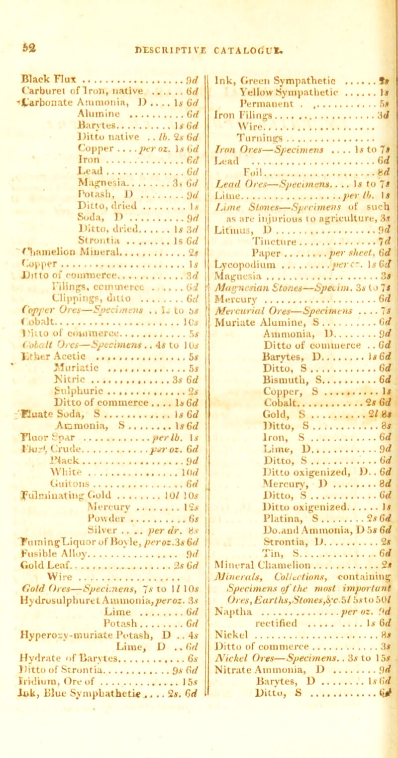 Black Flux yd Carburet of Iron, native Gd ■'Carbonate Ammonia, D .... Is Gd Alumine Gd Barytes Is6rf Ditto native .. lb. 2.v Gd Copper .,..per oz. is Gd Iron Gd Lead Gd Magnesia 3. Gd Potash, D yd Ditto, dried Is Soda, D yd Ditto, dried Is '.id Strontia Is Gd Oiamelion Mineral 2s Copper Is Ditto of commerce 3d Filings, commerce Gi Clippings, ditto Gd Coffer Ores—Specimens .. I. to os < obalt 10s Ditto of commerce 5s Cobalt Ores—Specimens .. 4s to 10s Kfher Acetic 5s .Muriatic 5s Nitric 3s Gd Sulphuric 2s Ditto of commerce .... Is Gd Buate Soda, S Is 6d Acmonia, S Is6</ Tluor fc’par per lb. Is Pkir*, Crude jvoroz. Gd Black yd White ltirf Guitons Gd fulminating Gold 10/ 10s Mercury 12.v Powder 6s Silver .... per dr. Us Tumingl.iquor of Boyle, peroz.3s6d Fusible Alloy yd Gold Leaf 2s Gd Wire Cold Ores—Specimens, ~s to 1/ 10s Hydrusulphuret Ammonia,peroz. 3s Lime Gd Pot.ash Gd Hyperoxv-muriate Potash, D .. 4s Lime, D ..Gd Hydrate of Barytes 6s Ditto of Strontia 9s Gd Iridium, Ore of 15s Ink, Blue Symphathetic .... 2s. Gd Ink, Green Sympathetic Yellow Sympathetic Permanent Iron Filino-s :\d Wire Turnings Iron Ores—Specimens .. .. Is to 7s Lead Foil ud Lead Ores—Specimens.. .. Is to 7s per U). Is Luoe Stoves—Spedmens of such as are injurious to agriculture, 3s Litmus, D yd Tincture Paper ........ per sheet, Gd Lycopodium perc~. Is6tf Magnesia 31 Magnesian Stones—Speeim. 3s to 7s Mercury Gd Mercurial Ores—Specimens ....is Muriate Alumine, S .... 6d Ammonia, D.. .. ....yd Ditto of commerce .. Gd Barytes, D Ditto, S Bismuth, S ....Gd Copper, S Cobalt Gold, S Ditto, S Iron, S ....Gd Lime, D Ditto, S Ditto oxigenized, I).. Gd Mercury, D .. .. Ditto, S Ditto oxigenized.. Platina, S .. 2s Gd Do.and Ammonia, D 5s Gd Strontia, D 2s Tin, S Mineral Chamelion 2s Minerals, Collections, containing Specimens of the most important Ores, Earths,Stones,ISrc-Gl 5sto 50/ Naptha peroz. Pd rectified is Gd Nickel Hs Ditto of commerce 3s Nickel Ores—Specimens.. 3s to 15s Nitrate Ammonia, D yd Barytes, D I s Gd Ditto, S tid