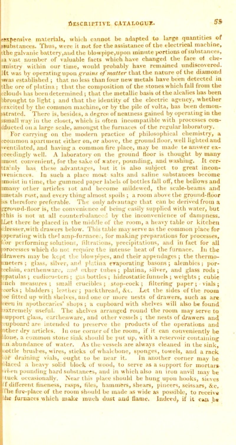 !T5 ^expensive materials, which cannot be adapted to large quantities of ssubstances. Thus, were it not for the assistance of the electrical machine, tithe galvanic battery,and the blowpipe,upon minute portions of substances, aa v ast number of valuable facts which have changed the face ol che- nntistry within our time, would probably have remained undiscovered, lit was by operating upon grains of matter that the nature of the diamond was established ; that no less than four new metals have been detected in tithe ore of platina; that the composition of the stones which fall from the cclouds has been determined ; that the metallic basis of the alcalies has been bbrought to light; and that the identity of the electric agency, whether ■ excited by the common machine, or by the pile of volta, has bten demon- sStrated. There is, besides, a degree of neatness gained by operating in the ssmall way in the closet, w hich is often incompatible w ith processes con- dducted on a large scale, amongst the furnaces of the regular laboratory. For carrying on the modern practice of philosophical chemistry, a ccommon apartment either on, or above, the ground floor, well lighted and 'ventilated, and having a common fire place, may be made to answer ex- cceedingly well. A laboratory on the ground floor is thought by many wnost convenient, for the sake of water, pounding, and washing. It cer- ttauily has these advantages, hut it is also subject to great ineon- vveniences. In such a place most salts and saline substances become nmoist in time, the gummed paper labels of bottles fall off, the bellows and nmany other articles iot and become mildewed, the scale-beams and wnetals rust, and every thing almost spoils ; a room above the ground-floor iss therefore preferable. The only advantage that can be derived from a fgrouDd-floor is, the convenience of being easily supplied with water, but dhis is not at all counterbalanced by the inconvenience of dampness. LLet there be placed in the middle of the room, a heavy table or kitchen lresser,with drawers below. This table may serve as the common place for operating with the! amp-furnace. , for making preparations for processes, kor performing solutions, filtrations, precipitations, and in fact for all Processes which do not require the intense heat of the furnace. In the idrawers may be kept the blow pipes, and their appendages ; the thermo- icneters ; glass, silver, and platina evaporating basons ; alembics; por- celain, earthenware, and other tubes ; platina, silver, and glass rods ; f.patulas; eudiometers; gas bottles; hidrostaticfunnels ; weights ; cubic finch measures; small crucibles; stop-cock; filtering paper; vials; •orks ; bladders; leather; packthread, &c. Let the sides of the room oe fitted up with shelves, and one or more nests of drawers, such as are eeeu in apothecaries’ shops ; a cupboard with shelves will also he found extremely useful. The shelves arranged round the room may serve to upporl glass, earthenware, and other vessels ; the nests of drawers and eupboarcl are intended to preserve the products of the operations and •other dry articles. In one corner of the room, if it can conveniently be lone, a common stone sink should be put up, with a reservoir containing u.n abundance of water. As the vessels are always cleaned in the sink, ottle brushes, wires, sticks of whalebone, sponges, towels, and a rack or draining vials, ought to be near it. In another corner may be ' laced a heavy solid block of wood, to serve as a support for mortars- • vi.en pounding hard substances, and in which also an iron anvil maybe tuck occasionally. Near this place should be hung upon hooks, sieves ff different fineness, rasps, files, hammers, shears, pincers, scissars, &c, like fire-place of the room should be made as wide as possible, to receive he furnaces which make much dust and flame. Indeed, if it can be