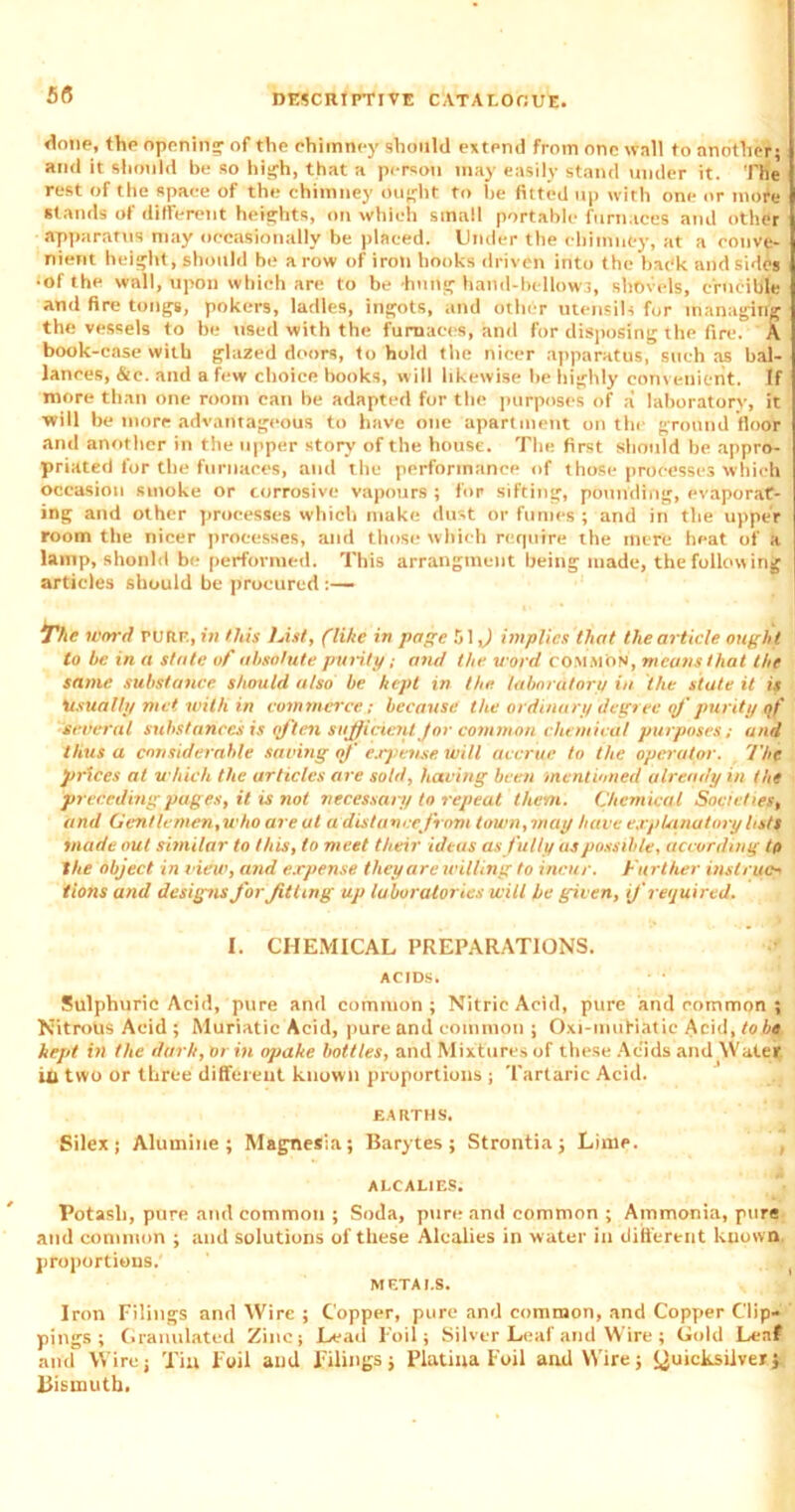 55 done, the opening of the chimney should extend from one wall to another; and it should be so high, that a person may easily stand under it. The rest of the space of the chimney ought to be fitted up with one or more stands of different heights, on which small portable furnaces and other apparatus may occasionally be placed. Under the chimney, at a conve- nient height, should be a row of iron hooks driven into the bac'k arid sides •of the wall, upon which are to be hung hand-bellows, shovels, crucible and fire tongs, pokers, ladles, ingots, and other utensils for managing the vessels to be used with the furnaces, and for disposing the fire. A book-case with glazed doors, to hold the nicer apparatus, such as bal- ances, &c. and a few choice books, will likewise be highly convenient. If more than one room can be adapted for the purposes of a laboratory, it will be more advantageous to have one apartment on the ground floor and another in the upper story of the house. The first should be appro- priated for the furnaces, and the performance of those processes which occasion smoke or corrosive vapours ; for sifting, pounding, evaporat- ing and other processes which make dust or fumes ; and in the upper room the nicer processes, and those which require the mere heat of a lamp, should be performed. This arrangment being made, the following articles should be procured :— The Word rutiF., in this Fist, (like in page 51,) implies that the article ought to be in a state of absolute purity; and the word common, means that the same substance should also be kept in the laboratory in the state it is ‘usually met with in commerce; because the ordinary degree of purity of several substances is qften sufficient for common chemical purposes; and thus a considerable saving of expense will accrue to the operator. The prices at which the articles are sold, having been mentioned already in the preceding pages, it is not necessary to repeat them. Chemical Societies, and Gentlemen,who are at a distance front town,may have explanatory lists made out similar to this, to meet their ideas as fully as possible, according to the object in view, and expense they are willing to incur. Further instruct tions and designs for fitting up laboratories wilt he given, if required. I. CHEMICAL PREPARATIONS. ACIDS. ■ • Sulphuric Acid, pure and common; Nitric Acid, pure and common ; Nitrous Acid ; Muriatic Acid, pure and common ; Oxi-muHatie Acid, to be kept in the dark, or in opake bottles, and Mixtures of these Acids and Water iri two or three different known proportions ; Tartaric Acid. EARTHS. Silex; Alumine ; Magnesia; Barytes; Strontia; Lime. ALCALIES. Potash, pure and common ; Soda, pure and common ; Ammonia, pure and common ; and solutions of these Alcalies in water in different known proportions. METALS. Iron Filings and Wire ; Copper, pure and common, and Copper Clip- pings ; Granulated Zinc; Lead Foil; Silver Leaf and Wire; Gold Leaf and Wire; Tin Foil and Filings; Platiua Foil and Wire; Quicksilver; Bismuth.