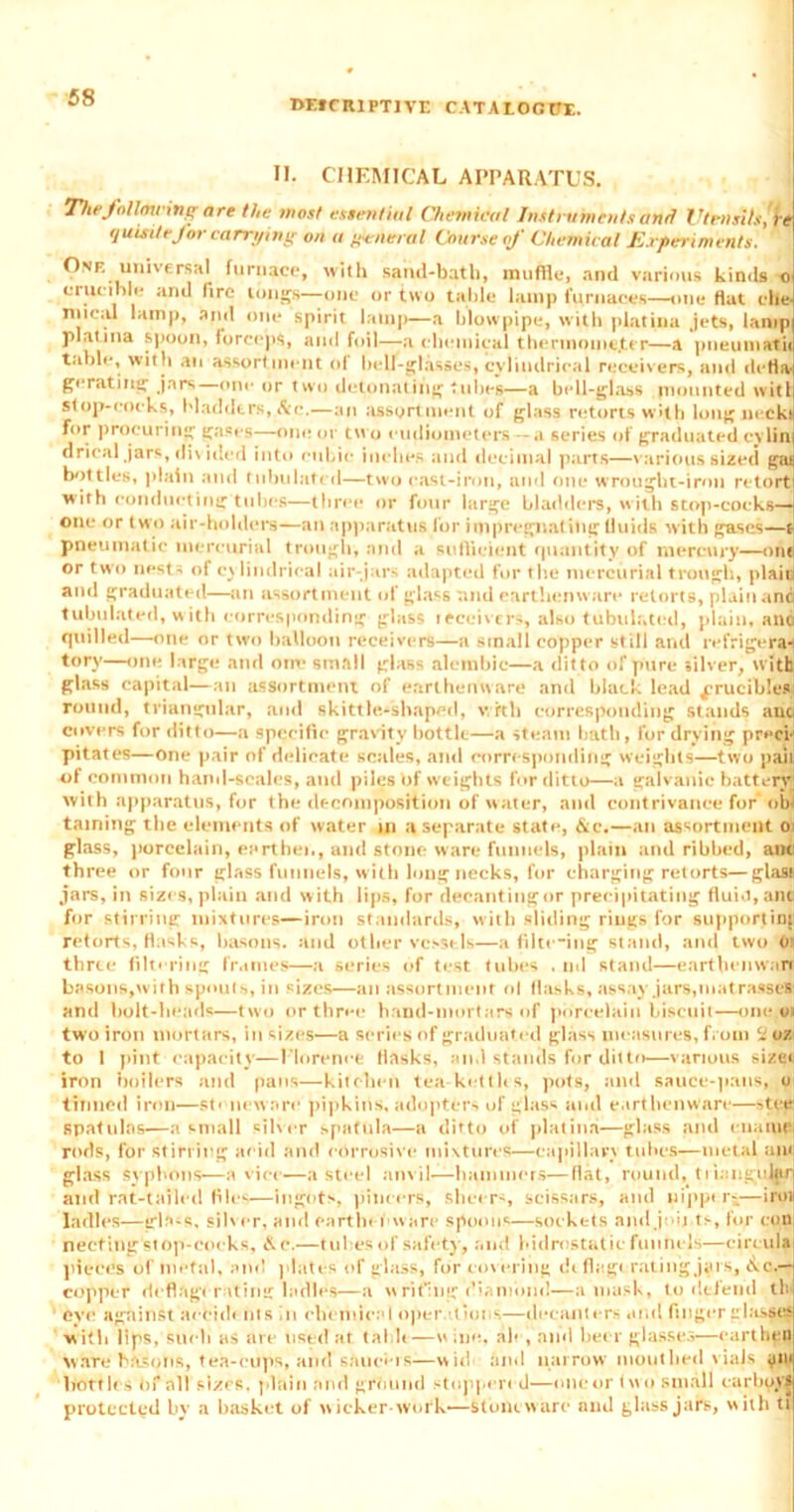 T>E*CIUPTIVE CATAIOOTTI. II. CHEMICAL APPARATUS. Thefallmring are the most essential Chemical Instruments and Utensils,'h quisitefor carrying on a general Course of Chemical Experiments. One universal furnace, with sand-bath, muffle, and various kinds o crucible and fire tongs—one or two table lamp furnaces—one flat che- mical lamp, and one spirit lamp—a blowpipe, with platina jets, lamp platina spoon, forceps, and foil—a chemical thermome.ter—a pneumatii table, with an assortment ol bell-glasses, cylindrical receivers, and defla- gerating jars—one or two detonating tidies—a bell-glass mounted witl stop-cocks, bladders, Ac.—an assortment of glass retorts with long necki for procuring gases—one or two eudiometers — a series of graduated cylin drical jars, divided into cubic inches and decimal parts—various sized gai bottles, plain and tubulated—two cast-iron, and one wrought-iron retort with conducting tubes—three or four large bladders, with stop-cocks— one or two air-holders—an apparatus for impregnating fluids with gases—t pneumatic mercurial trough, and a sufficient quantity of mercury—one or two nests of cylindrical air-jars adapted for the mercurial trough, plaid and graduated—an assortment of glass and earthenware retorts, plain anci tubulated, with corresponding glass receivers, also tubulated, plain, ana quilled—one or two balloon receivers—a small copper still and re frige ra- tory—one large and one small glass alembic—a dit to of pure silver, with glass capital—an assortment of earthenware and black lead crucibles round, triangular, and skittht-sbaped, with corresponding stands auci covers for ditto—a specific gravity bottle—a steam bath, for drying preci-' pit.ates—one pair of delicate scales, and corresponding weights—two pail! of common hand-scales, and piles bf weights for ditto—a galvanic battery; with apparatus, for the decomposition of water, and contrivance for' obi taming the elements of water in a separate state, &c.—an assortment O' glass, porcelain, earthen, and stone ware funnels, plain and ribbed, anti three or four glass funnels, with long necks, for charging retorts—glass jars, in sizes, plain and with lips, for decanting or precipitating fluid, anti for stirring mixtures—iron standards, with sliding rings for supporting retorts, flasks, basons, and other vessels—a filte-ing stand, and two Ol thrte filtering frames—a series of test tubes . nd stand—eartbenwanl basons,with spouts, in sizes—an assortment ol flasks, assay jars,matrasses and bolt-heads—two or three band-mortars of porcelain biscuit—one.os two iron mortars, in sizes—a series of graduated glass measures, from U oz to I pint -capacity—Elorenee flasks, and stands for ditto—various sizer iron boilers and pans—kitchen tea-ketth s, pots, and sauce-pans, ,o tinned iron—stoneware pipkins, adopter-, of glass and eartlienwart—stye! spatulas—a small silver spatula—a ditto of platina—glass and enaiucj rods, for stirring acid and corrosive mixtures—capillary tubes—metal ant glass syphons—a vice—a steel anvil—hammers—flat, round, ti ianguljirj and rat-tsiled flies—ingots, pincers, sheer-, scissars, and ui'pper-—iro* ladles—irb-s, silver, and earthenware spoons—sockets and job ts, for con necting stop-cocks, & c.—tubes of safety, and hidrostatic funnels—eircula pieces of metal, and plates of glass, for covering dtflagt rating jars, &c,— copper deflagerating ladles—a writing'diamond—a mask, to defend tin eye against aecidt ms in chemical operations—decanters and finger glasses with lips, Such as are list'd at table—vv inn. ale, and beer glasses—earthen ware batons, tea-cups, and saucers—wid and narrow mouthed viaJs bottles bf all sizes, plain and ground stoppered—one or two small carboys protected by a basket of w icker-work—Stoneware anil glass jars, w ith ti