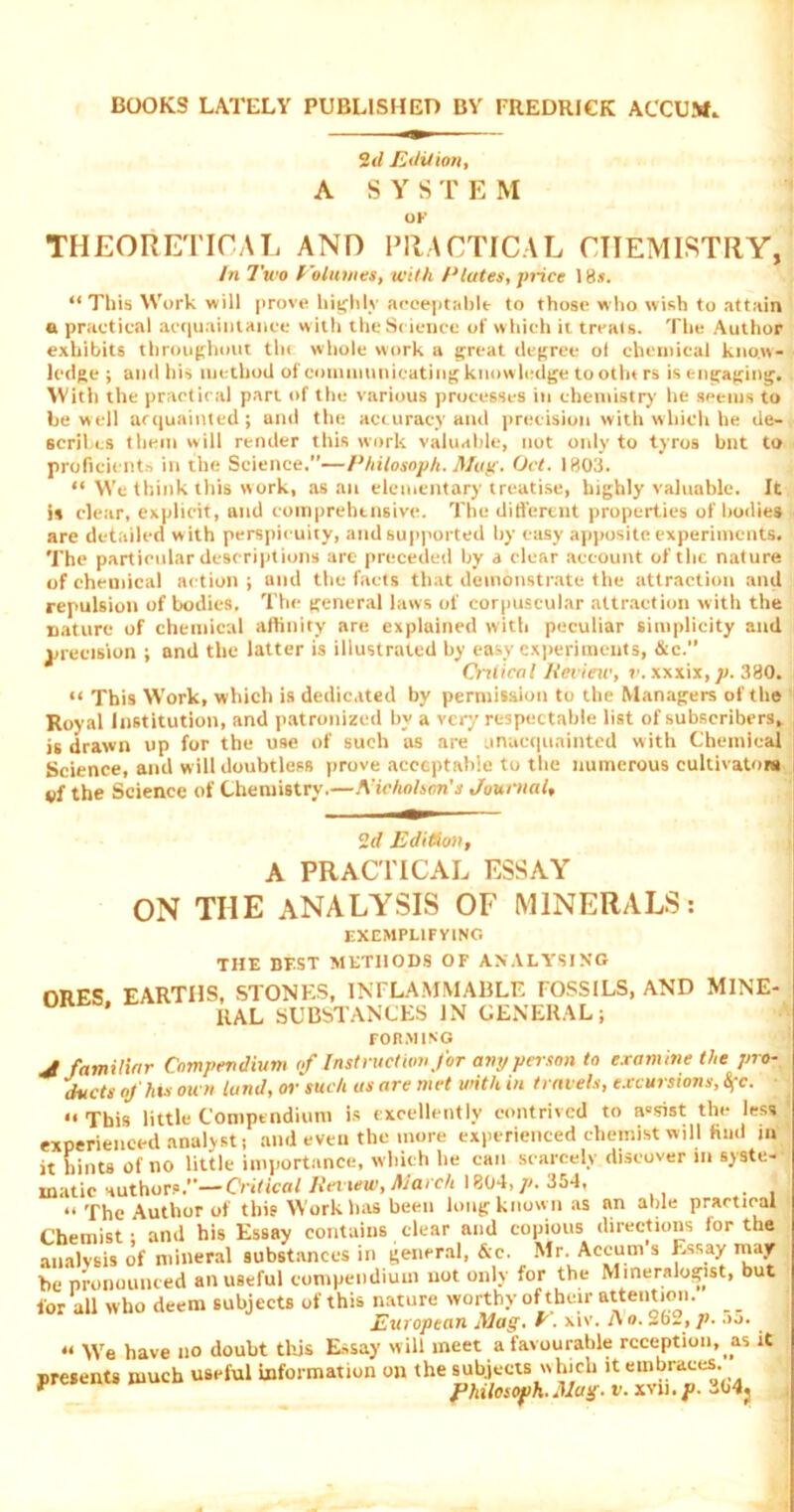 BOOKS LATELY PUBLISHED BY FREDRICK ACCOM, 2d Edition, A SYS TE M OK THEORETICAL AND PRACTICAL CHEMISTRY, hi Two Eolumes, with /■*lutes, price 18s. “ This Work will prove highly acceptable to those who wish to attain a practical acquaintance w ith the Science of which it treats. The Author exhibits throughout tin whole work a great degree ol chemical know- ledge ; and his method of communicating knowledge tootht rs is engaging. With the practical part of the various processes in chemistry he seems to he well acquainted ; and the accuracy and precision with which he de- scribes them will render this work valuable, not only to tyros bnt to proficients in the Science.”—Philosoph. Mug. Oct. 1803. “ We think this work, as an elementary treatise, highly valuable. It is clear, explicit, and comprehensive. The different properties of bodies are detailed w ith perspicuity, and supported by easy apposite experiments. The particular descriptions are preceded by a clear account of the nature of chemical action ; and the facts that demonstrate the attraction and repulsion of bodies. The general laws of corpuscular attraction with the nature of chemical affinity are explained with peculiar simplicity and precision ; and the latter is illustrated by easy experiments, &c.” Critical Review, v. xxxix, )>. 330. “ This Work, which is dedicated by permission to the Managers of the Royal Institution, and patronized by a very respectable list of subscribers, is drawn up for the use of such as are unacquainted with Chemical Science, and will doubtless prove acceptable to the numerous cultivators vf the Science of Chemistry.—AHchahoris Journal, 2d Edition, A PRACTICAL ESSAY ON THE ANALYSIS OF MINERALS: EXEMPLIFYING THE BEST METHODS OF ANALYSING ORES EARTHS, STONES, INFLAMMABLE FOSSILS, AND MINE- RAL SUBSTANCES IN GENERAL; FORMING V familiar Compendium of Instruction for any person to examine the pro- ducts of hut ou n tund, or such as are met with in travels, excursions, &fc. •• This little Compendium is excellently contrived to assist the less experienced analyst; and even the more experienced chemist will find in it hints of no little importance, which lie can scarcely discover in syste- matic author?.”—Cn'fica/ Retiw, March 1804, p. 354, “The Author of this Work has been long known as an able practical Chemist; and his Essay contains clear and copious directions lor the analysis of mineral substances in general, &c. Mr. Accum s Essay may be pronounced an useful compendium not only for the Mineralogist, but for all who deem subjects of this nature worthy of then- attention. _ _ European Mag. h. xiv. i\ o. 262, p. .»o. u y\e have no doubt this Essay will meet a favourable reception, as it presents much useful information on the subjects which it embraces. p fhilosofih. Mag. v. xvii. J>. 364j