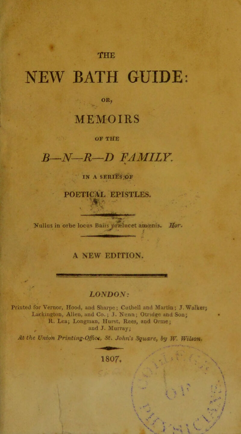 NEW BATH GUIDE OR, MEMOIRS OF TflE b^n—r—d family, IN A SERlS^S.OF POETICiWL EPISTLES. !NuIIus in orbe locus Baiiylralucet amoenis. Mor. A NEW EDITION. LONDON: Printed for Vernor, Hood, and Sharpe; Ciithell and Martin; J. Walker; Lackin^tun, Allen, and Co.; J. Knnn; Otridge and Son; R. Lea; Longman, Hurst, Rees, and Orme; ^ and J. Murray; At the Union Printing-Office, St, John's Square, by W, Wilson,