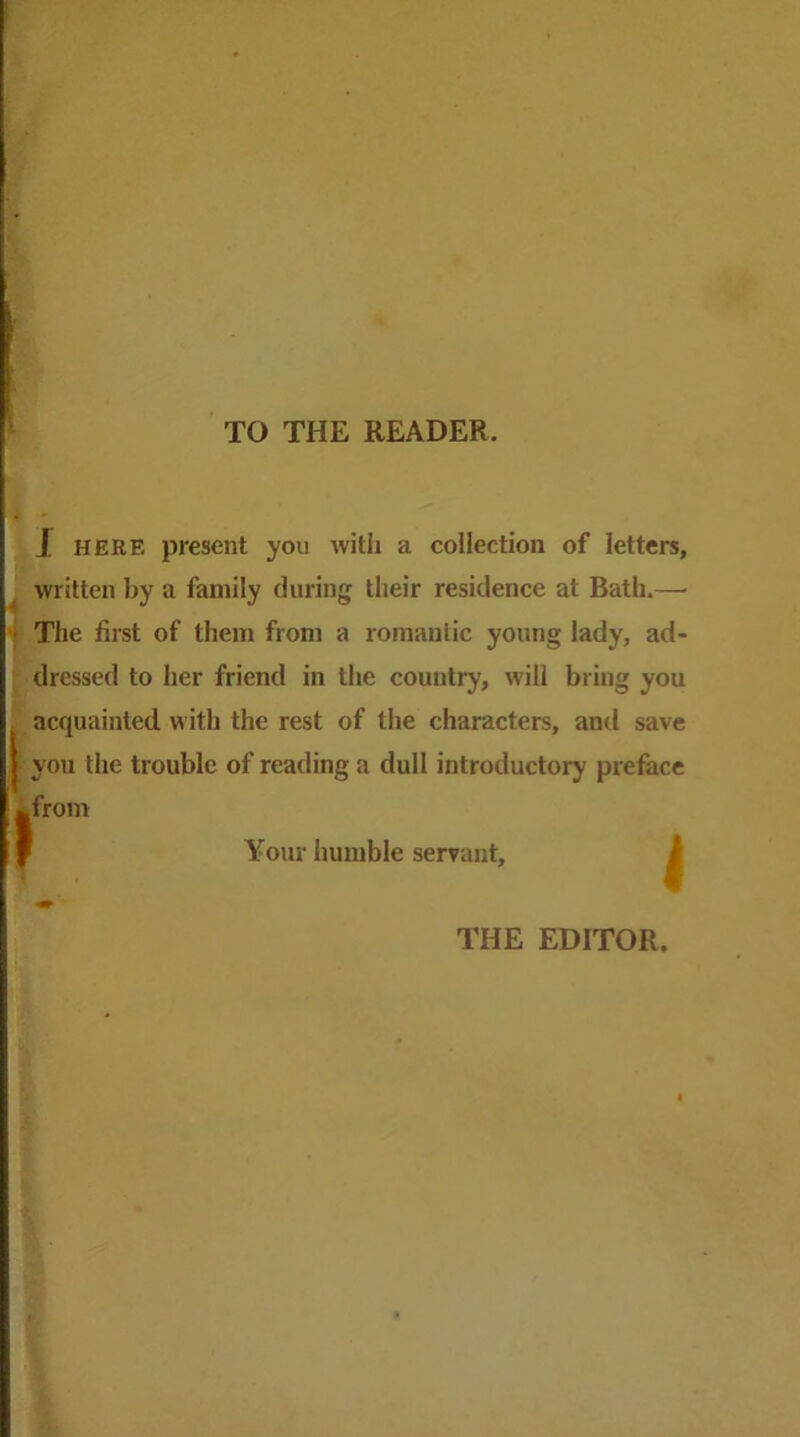 TO THE READER. J HERE present you with a collection of letters, written by a family during their residence at Bath.— The first of them from a romantic young lady, ad- dressed to her friend in the country, will bring you acquainted with the rest of the characters, anti save you the trouble of reading a dull introductory preface from » Your humble servant. J THE EDITOR.