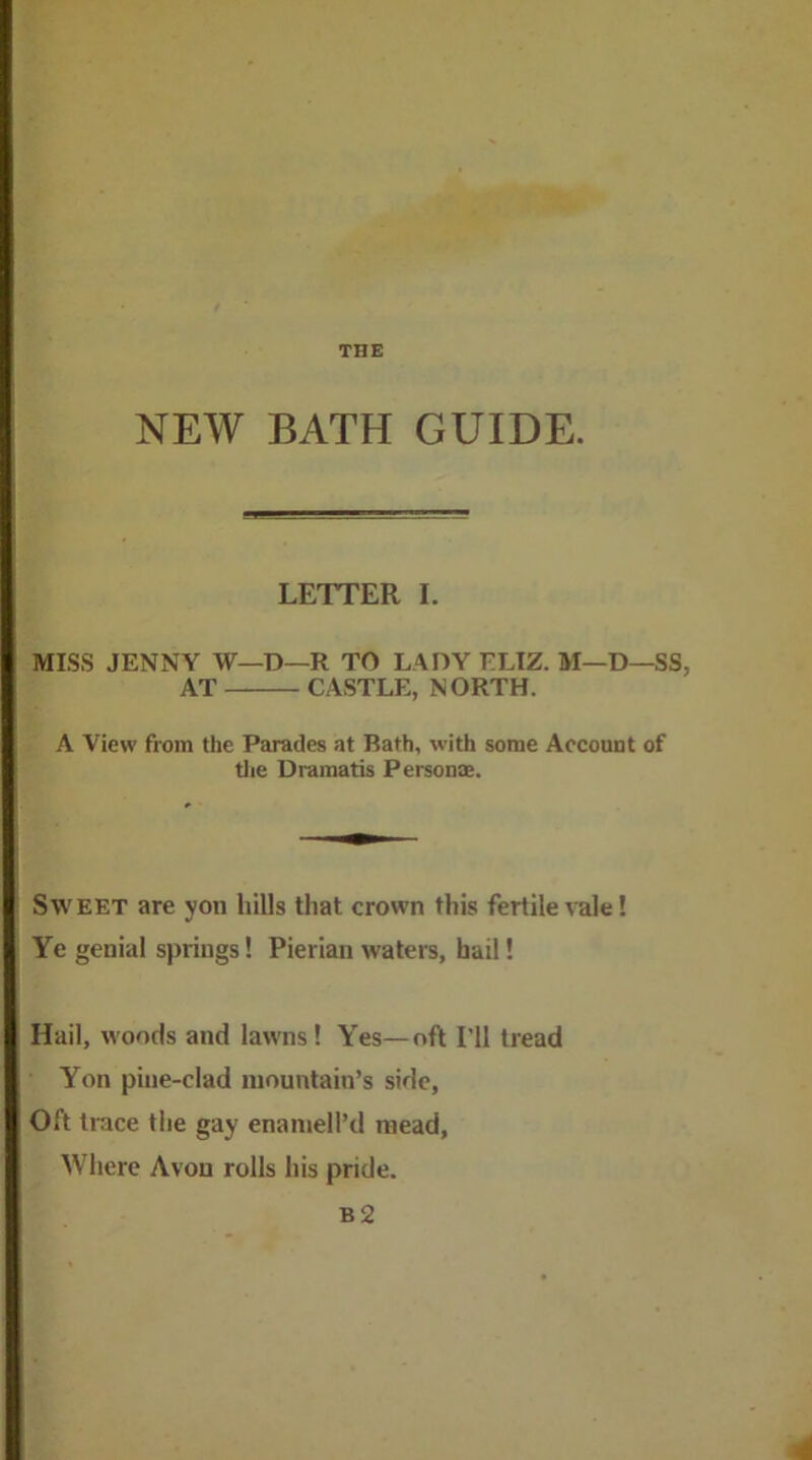 NEW BATH GUIDE. LETTER I. MISS JENNY W—D—R TO LADY ELIZ. M—D—SS, AT CASTLE, NORTH. A View from the Parades at Bath, with some Account of tlie Dramatis Person®. Sweet are yon hills that crown this fertile vale! Ye genial springs! Pierian waters, hail! Hail, woods and lawns! Yes—oft I'll tread Yon piiie-clad mountain’s side. Oft trace the gay enaniell’d mead, Where Avon rolls his pride.