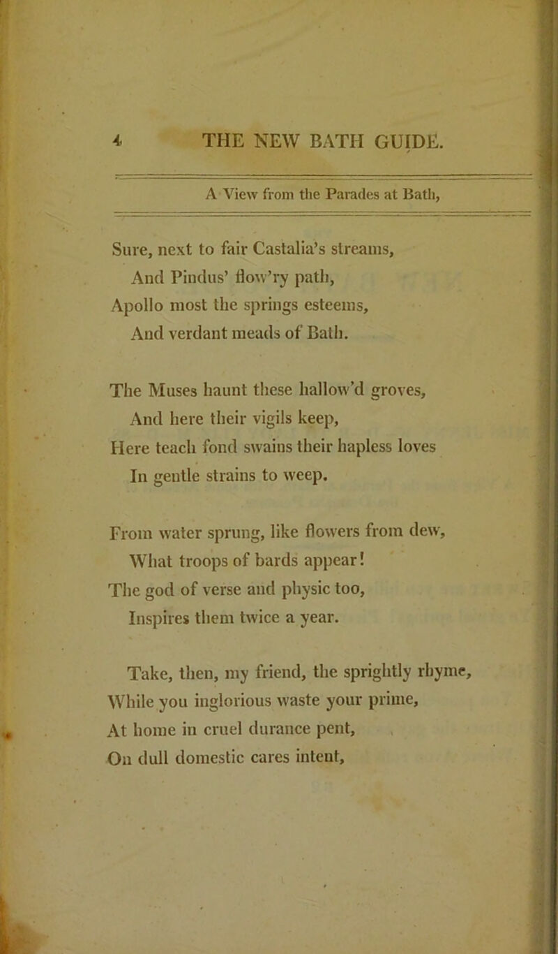 A View from the Parades at Bath, Sure, next to fair Caslalia’s streams, And Pindus’ flow’ry path, Apollo most the springs esteems. And verdant meads of Bath. The Muses haunt these hallow’d groves. And here their vigils keep. Here teach fond swains their hapless loves In gentle strains to weep. From water sprung, like flow'ers from dew. What troops of bards appear! The god of verse and physic too. Inspires them twice a year. Take, then, my friend, the sprightly rhyme. While you inglorious waste your prime. At home in cruel durance pent. On dull domestic cares intent.