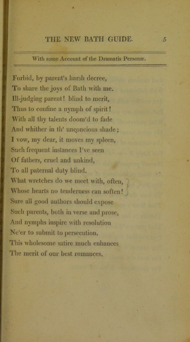 Witli some Account of the Dramatis Personae. Forbid, by parent’s barsli decree, To share the joys of Bath with me. Ill-judging parent! blind to merit. Thus to confine a nymph of spirit! With all thy talents doom’d to fade And whither in th’ uncpncious shade; I vow, my dear, it moves my spleen. Such frequent instances I’ve seen Of fathers, cruel and unkind. To all paternal duty blind. What wretches do we meet with, often, ) Who.se hearts no tenderness can soften! j Sure all good authors should expose Such parents, both in verse and prose. And nymphs inspire with resolution Ne’er to submit to persecution. This wholesome satire much enhances The merit of our best romances.