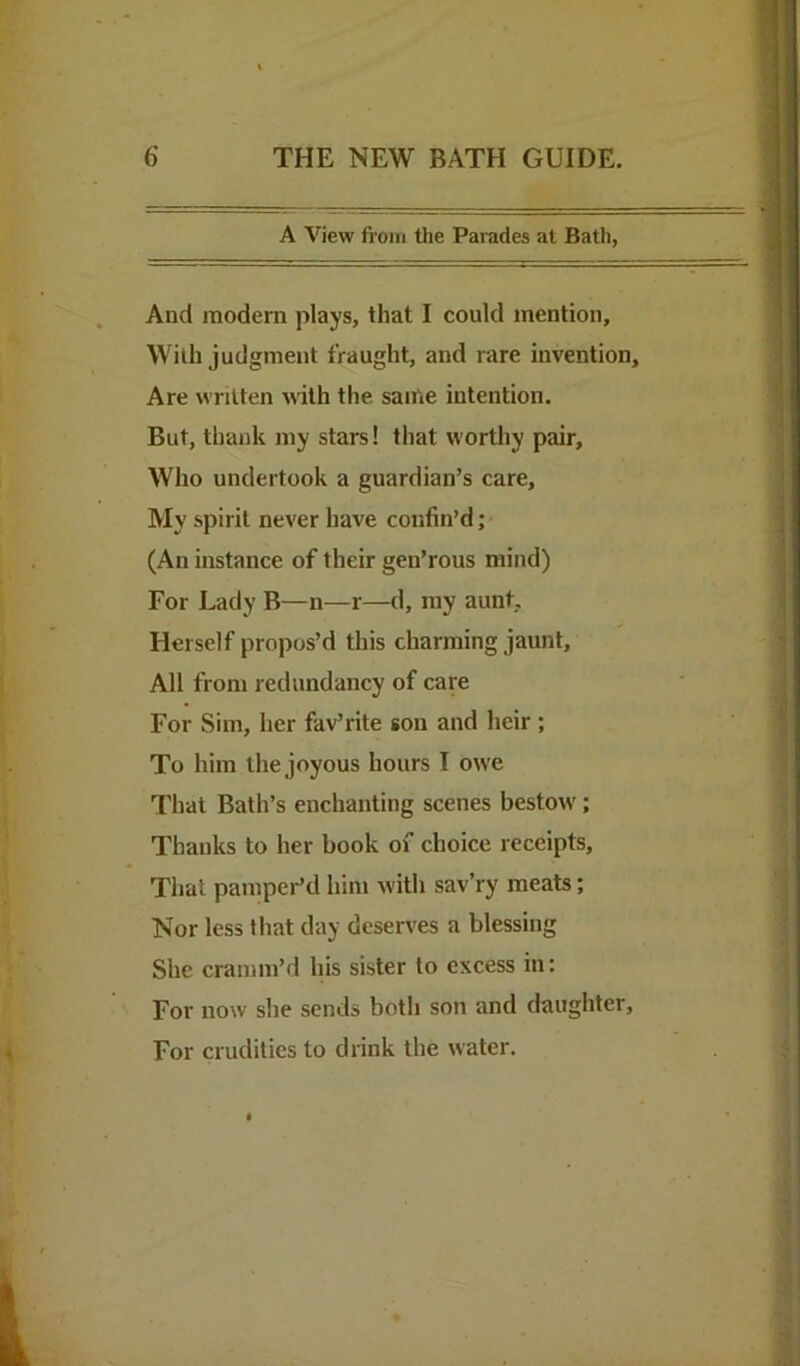 A View from the Parades at Bath, And modern plays, that I could mention. With judgment fraught, and rare invention. Are written with the same intention. But, thank my stars! that worthy pair. Who undertook a guardian’s care. My spirit never have confin’d; (An instance of their gen’rous mind) For Lady B—n—r—d, my aunt. Herself propos’d this charming jaunt. All from redundancy of care For Sim, her fav’rite son and heir ; To him the joyous hours T owe That Bath’s enchanting scenes bestow'; Thanks to her book of choice receipts. That pamper’d him with sav’ry meats; Nor less that day deserves a blessing She cranim’d his sister to excess in: For now she sends both son and daughter. For crudities to drink the water.