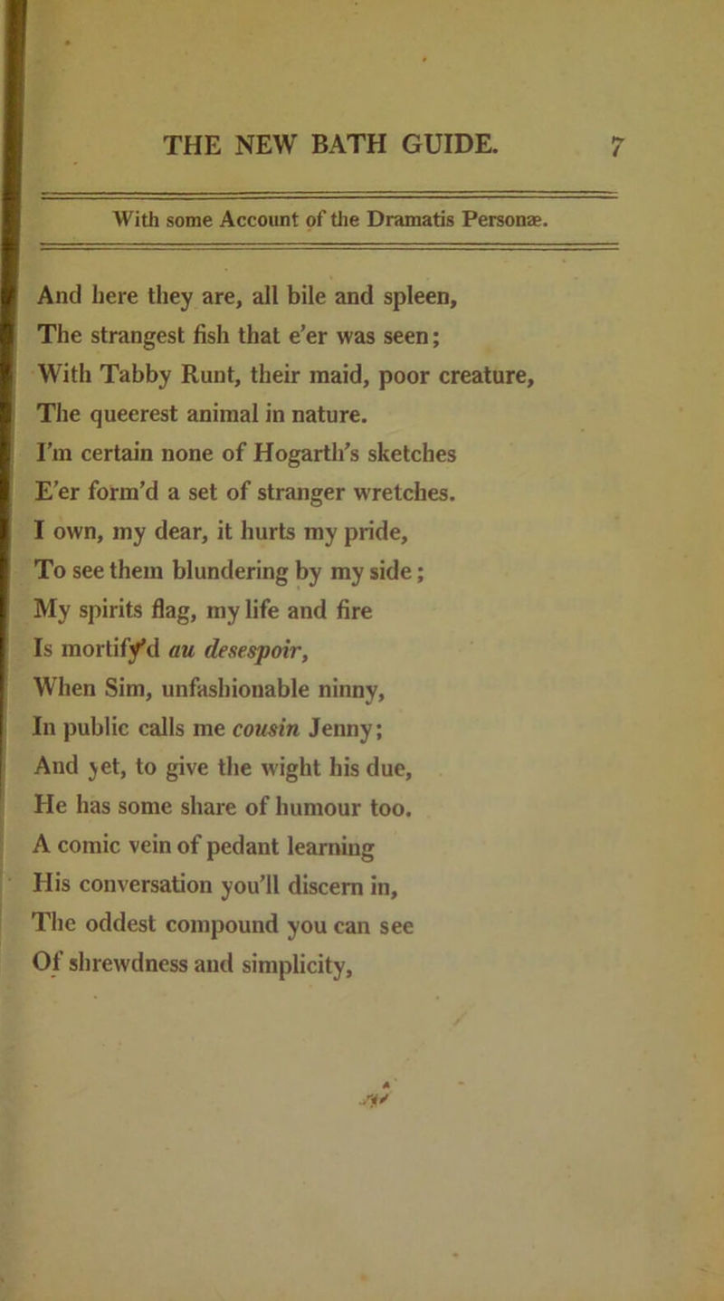 With some Account of the Dramatis Personae. And here they are, all bile and spleen. The strangest fish that e’er was seen; With Tabby Runt, their maid, poor creature. The queerest animal in nature. I’m certain none of Hogarth’s sketches E’er form’d a set of stranger wretches. I own, my dear, it hurts my pride. To see them blundering by my side; My spirits flag, my life and fire Is mortif/d au desespoir, When Sim, unfashionable ninny. In public calls me cousin Jenny; And jet, to give the wight his due. He has some share of humour too. A comic vein of pedant learning His conversation you’ll discern in. The oddest compound you can see Of shrewdness and simplicity.