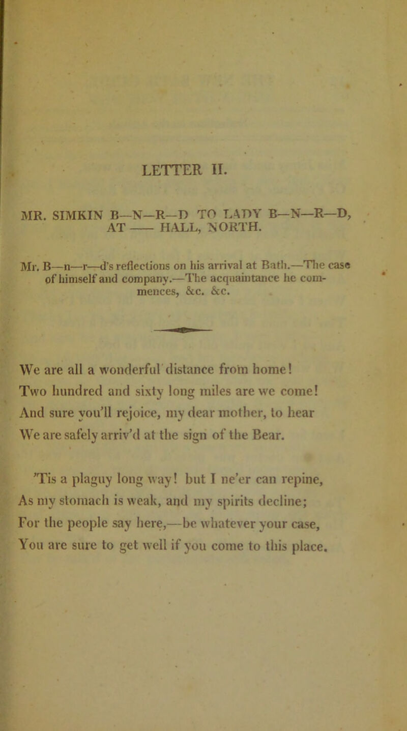 MR. SIMKIN B—N—R—D TO L^OY B—N—R—D, AT HALL, >!ORTH. Mr. B—n—r—d’s reflections on his arrival at Batli.—Tlie case of himself and company.—The acquaintance he com- mences, &c. &c. We are all a wonderful distance from home! Two hundred and sixty long miles are we come! And sure you’ll rejoice, my dear mother, to hear We are safely arriv’d at the sign of the Bear. ’Tis a plaguy long way! but I ne’er can repine, As niy stomach is weak, and my spirits decline; For the people say here,—be whatever your case. You are sure to get well if you come to this place.