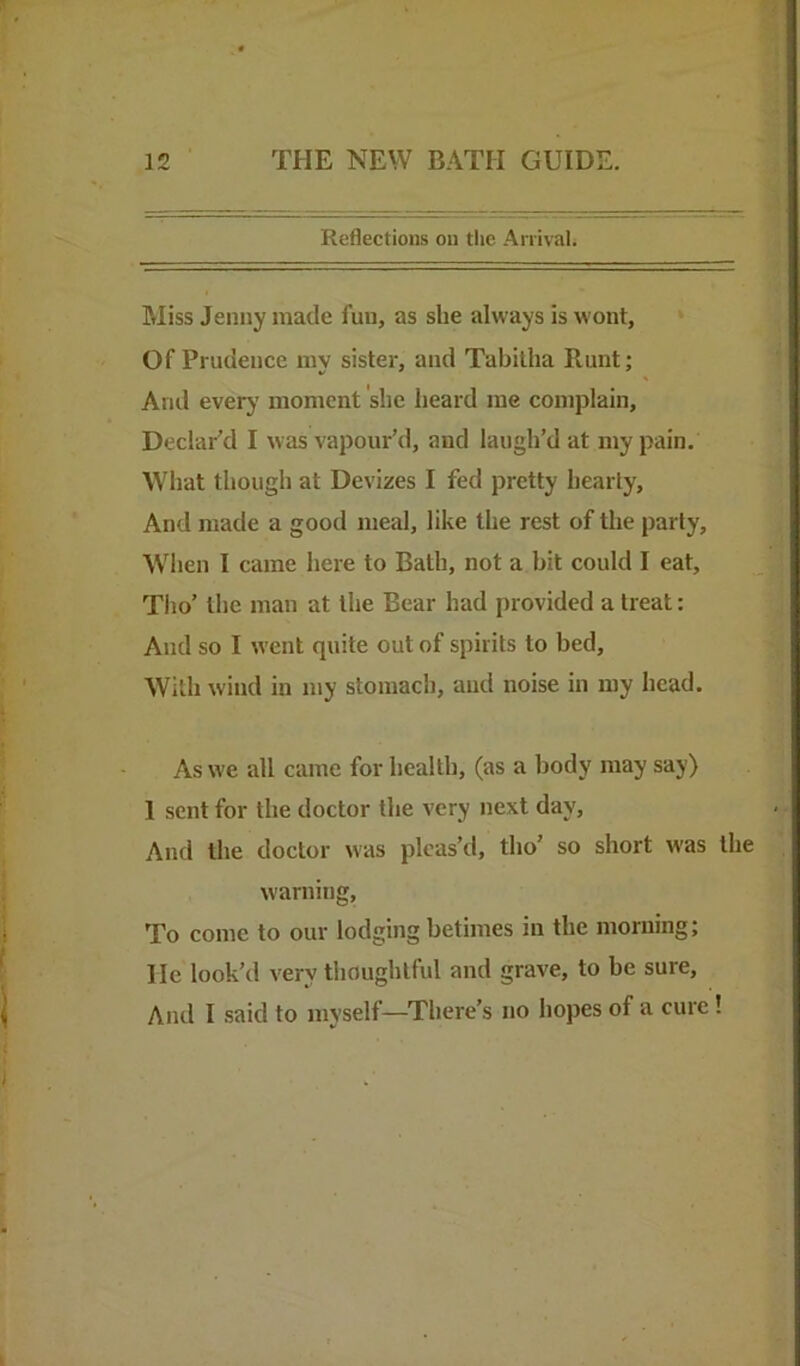 Reflections on the Arrival. Miss Jenny made fun, as she always is wont, ‘ Of Prudence my sister, and Tabitha Runt; And ever}’ moment she heard me complain. Declar’d I was vapour’d, and laugh’d at my pain. What though at Devizes I fed pretty hearty. And made a good meal, like the rest of the party, Wlien I came here to Bath, not a bit could I eat, Tiio’ the man at the Bear had provided a treat: And so I went quite out of spirits to bed. With wind in my stomach, and noise in my head. As we all came for health, (as a body may say) 1 sent for the doctor the very next day. And the doctor was pleas’tl, tlio’ so short was the warning. To come to our lodging betimes in the morning; He look’d very thoughtful and grave, to be sure. And I said to myself—There’s no hopes of a cure!