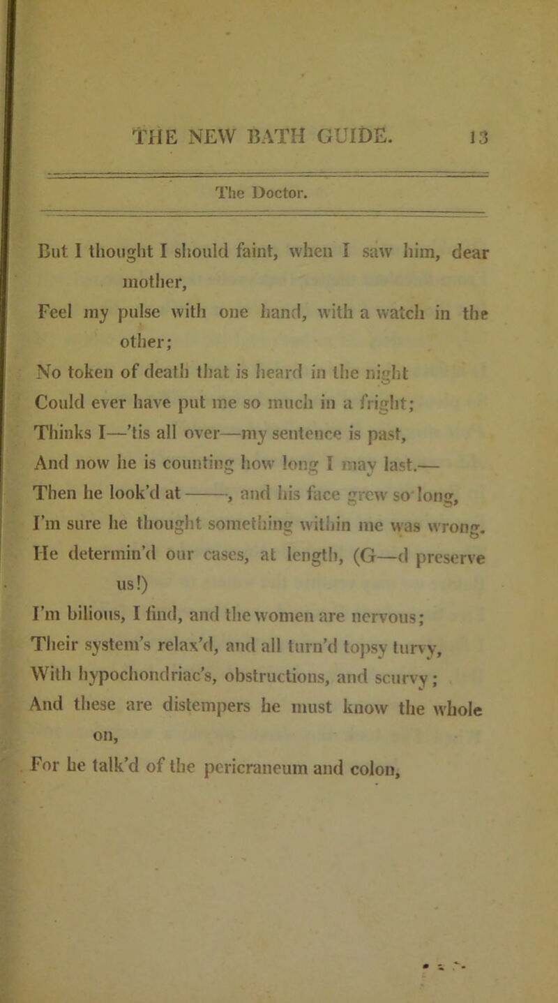 Tlie Doctor. But I tliought I should faint, when I saw him, dear mother. Feel my pulse with one hand, with a watch in the other; No token of death that is heard in the night Could ever have put me so much in a fright; Thinks I—’tis all over—my sentence is past, And now he is counting how long I may last.— Then he look’d at , and his face grew so long. I’m sure he thought something within me was wrong. He determin’d our cases, at length, (G—d preserve us!) I’m bilious, I lind, and the women are nervous; Their system’s relax’d, and all turn’d to))sy turvy. With hypochondriac’s, obstructions, and scurvy; And these are distempers he must know the whole on, For he talk’d of the pericraneum and colon.