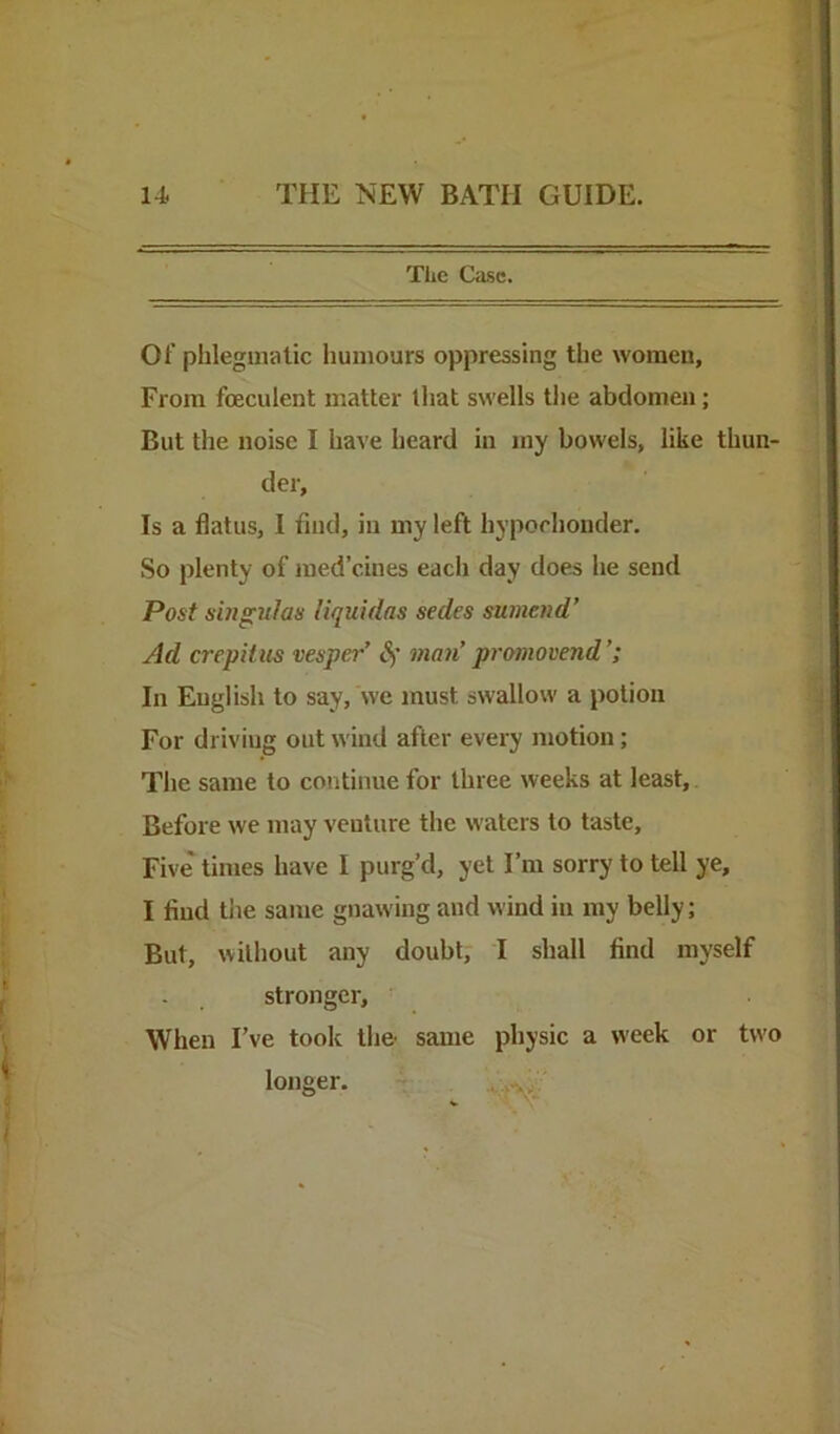 The Case. Of phlegmatic humours oppressing the women. From foeculent matter that swells the abdomen; But the noise I have heard in my bowels, like thun- der. Is a flatus, I find, in my left hypochonder. So plenty of med’cines each day does he send Post shigulas liquidns sedes sumend’ Ad crepitus vesper’ S) man’ promovend’; In English to say, we must swallow a potion For driving out wind after every jnotion; The same to continue for three weeks at least. Before we may venture the waters to taste. Five times have I purg’d, yet I’m sorry to tell ye, I find tiie same gnawing and wind in my belly; But, without any doubt, I shall find myself stronger. When I’ve took the- same physic a week or two loiieer. .