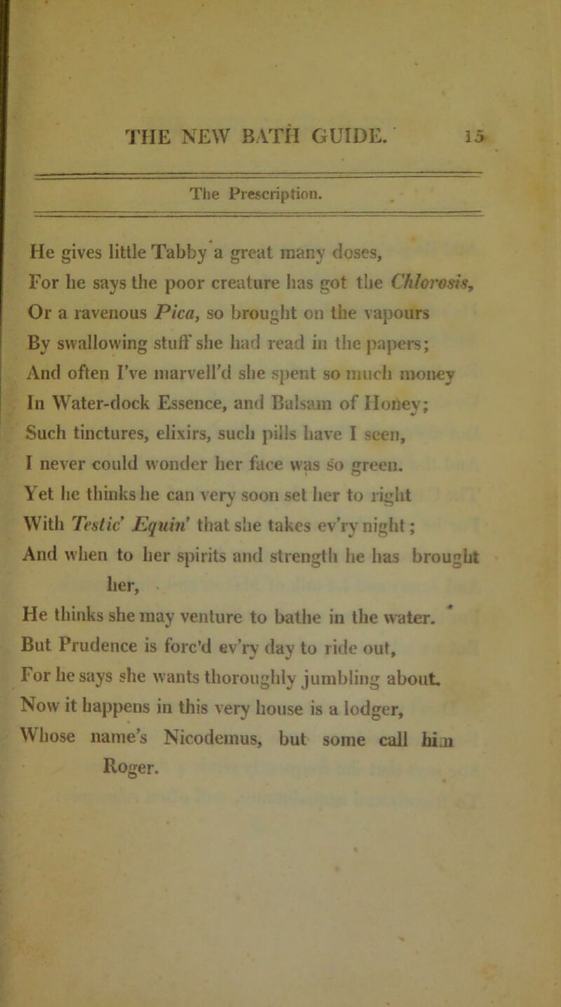 The Prescription. He gives little Tabby a great many doses. For he says the poor creature has got the Chlorosis^ Or a ravenous Pica, so brought on the vapours By swallowing stuff’she had read in the papers; And often I’ve niarvell’d she spent so much money In Water-dock Essence, and Balsam of Iloiiey; Such tinctures, elixirs, such pills have I seen, I never could wonder her face was so green. Yet he thinks he can very soon set her to right With Testic’ Equin’ that she takes ev’ry night; And w'hen to her spirits and strength he has brought her. He thinks she may venture to bathe in the water. But Prudence is forc’d ev’ry day to ride out. For he says she wants thoroughly jumbling about. Now it happens in this very house is a lodger. Whose name’s Nicodeinus, but some call hi.n Roger.