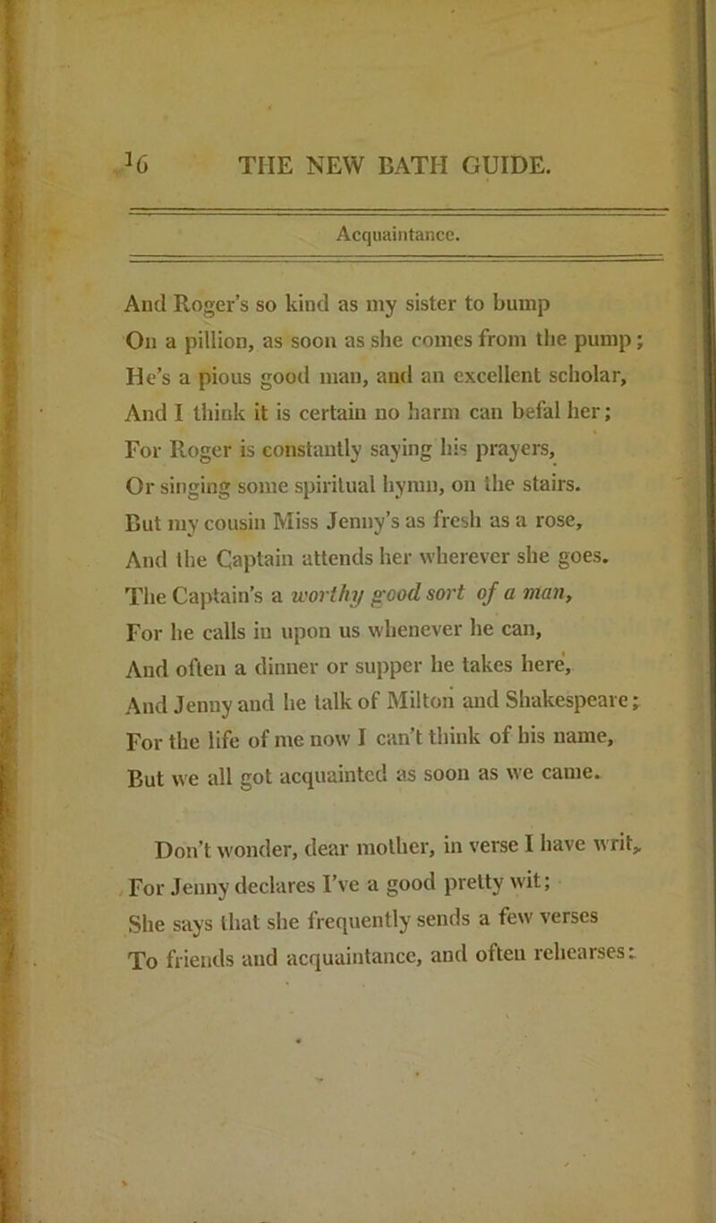 Acquaintance. And Roger’s so kind as my sister to bump On a pillion, as soon as she comes from the pump; He’s a pious good man, and an excellent scholar. And I think it is certain no harm can befal her; For Roger is constantly saying his prayers. Or singing some spiritual hymn, on the stairs. But my cousin Miss Jenny’s as fresh as a rose. And the Captain attends her wherever she goes. The Captain’s a worthy good sort of a man. For he calls in upon us whenever he can. And often a dinner or supper he takes here. And Jenny and he talk of Milton and Shakespeare; For the life of me now I can’t think of his name. But we all got acquainted as soon as we came. Don’t wonder, dear mother, in verse I have writ„ . For Jenny declares I’ve a good pretty wit; She says that she frequently sends a few verses To friends and acquaintance, and often rehearses:
