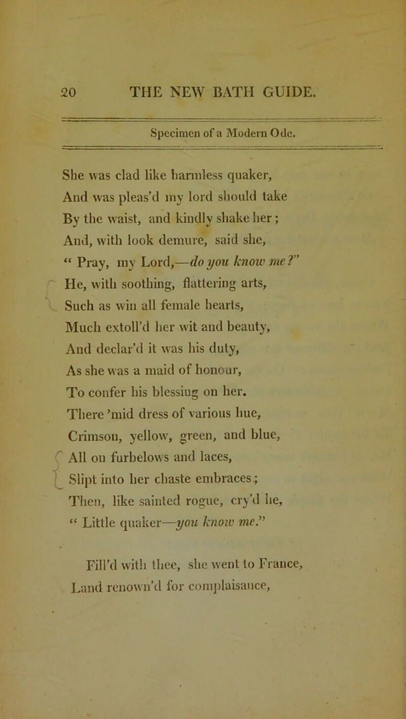 Specimen of a Modern Ode. She was clad like liamiless quaker, And was pleas’d my lord should take By the waist, and kindly shake her; And, with look demure, said she, “ Pray, my Lord,—do you know me ?” He, with soothing, flattering arts. Such as win all female hearts. Much extoll’d her wit and beauty. And declar’d it was his duty, As she was a maid of honour. To confer his blessiug on her. There ’mid dress of various hue. Crimson, yellow, green, and blue, ' All on furbelows and laces, Slipt into her chaste embraces.; Tlien, like sainted rogue, cry’d he, “ Little quaker—you know me.” Fill’d with thee, she went to France, Land renown’d for comjrlaisance.