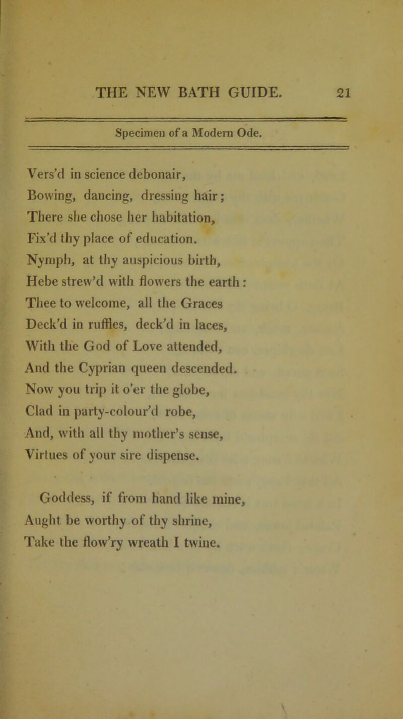 Specimen of a Modern Ode. Vers’d in science debonair. Bowing, dancing, dressing hair; There she chose her liabitation. Fix’d thy place of education. Nymph, at thy auspicious birth, Hebe strew’d with flowers the earth: Thee to welcome, all the Graces Deck'd in ruffles, deck'd in laces. With the God of Love attended. And the Cyprian queen descended. Now you trip it o’er the globe. Clad in party-colour’d robe. And, with all thy mother’s sense. Virtues of your sire dispense. Goddess, if from hand like mine. Aught be worthy of thy shrine. Take the flow’ry wreath I twine.