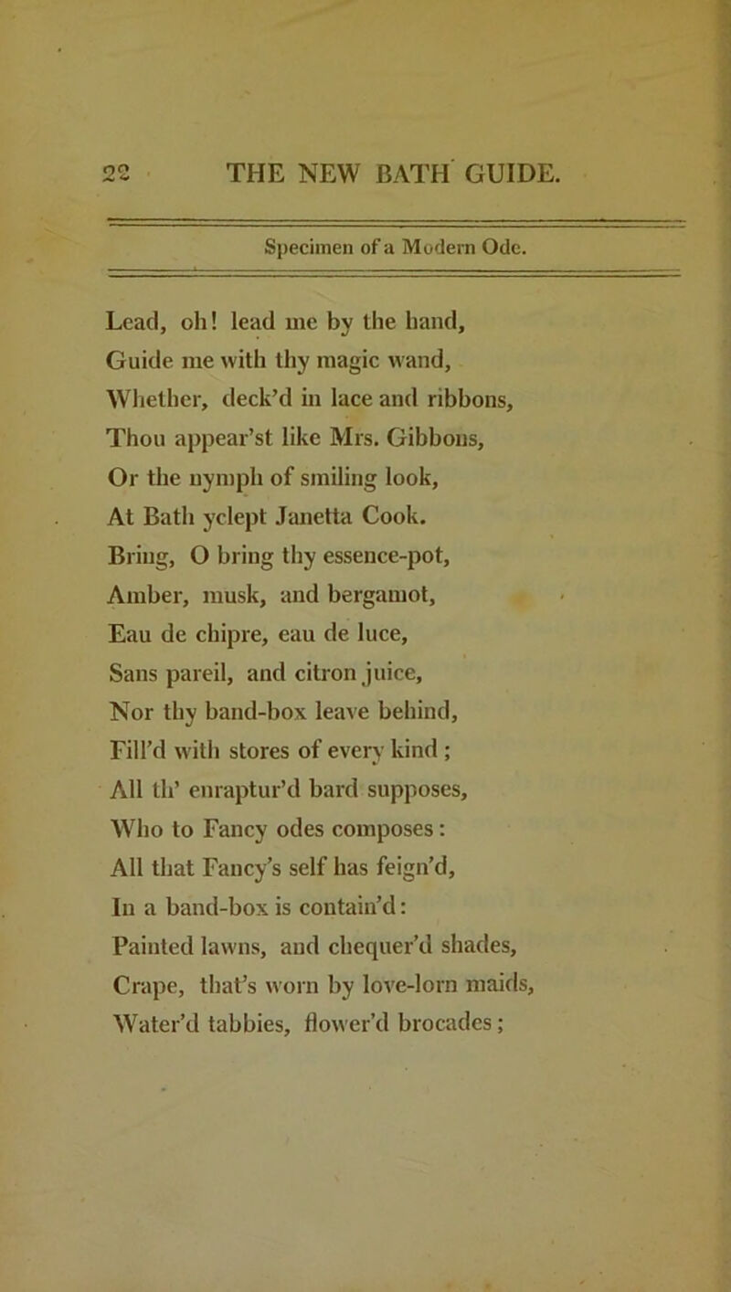 Specimen of a Modern Ode. Lead, oh! lead me by the hand. Guide me with thy magic wand. Whether, deck’d m lace and ribbons. Thou appeal’s! like Mrs, Gibbons, Or the nymph of smiling look. At Bath yclept Janetta Cook. Bring, O bring thy essence-pot. Amber, musk, and bergamot, Eau de chipre, eau de luce. Sans pareil, and citron juice. Nor thy band-box leave behind. Fill’d with stores of every kind ; All th’ enraptur’d bard supposes. Who to Fancy odes composes: All that Fancy’s self has feign’d. In a band-box is contain’d: Painted lawns, and chequer’d shades. Crape, that’s woin by love-lorn maids. Water’d tabbies, flower’d brocades;