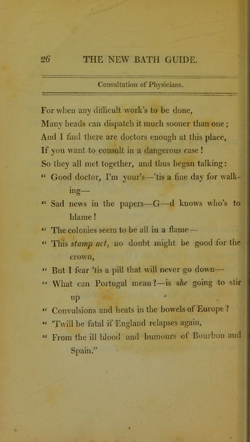 Consultation of Physicians. For when auy difficult work’s to be done. Many heads can dispatch it much sooner than one; And 1 find there are doctors enough at this place. If you want to consult in a dangerous case ! So they all met together, and thus began talking: “ Good doctor. I’m your’s—’tis a fine day for walk- ing— “ Sad news in the papers—G—d knows who’s to blame! “ The colonies seem to be all in a flame— “ This stamp act, no doubt might be good for the crown, “ But I fear ’tis a pill that will never go down— “ What can Portugal mean?—is she going to stir up “ Convulsions and heats in the bowels of Europe ? “ ’Twill be fatal if England relapses again, “ From tlie ill blood and humours of Bourbon and Spain.” '