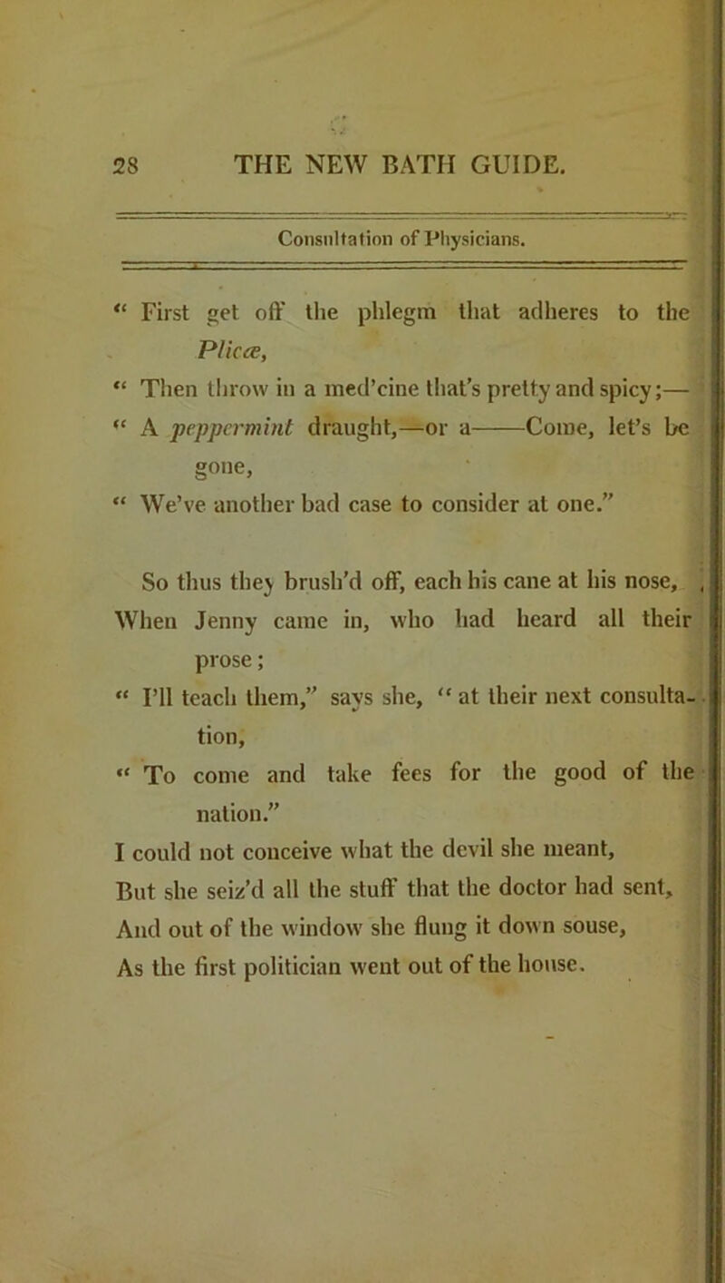 Consultation of Physicians. “ First get off the phlegm that adheres to the Plicce, “ Then throw in a med’cine tliat’s pretty and spicy;— “ A peppermint draught,—or a Come, let’s be gone, “ We’ve another bad case to consider at one.” So thus they brush’d off, each his cane at his nose. When Jenny came in, who had heard all their prose; “ I’ll teach them,” says she, “ at their next consulta- tion, “ To come and take fees for the good of the nation.” I could not conceive what the devil she meant. But she seiz’d all the stuff that the doctor had sent. And out of the window she flung it down souse. As the first politician went out of the house.