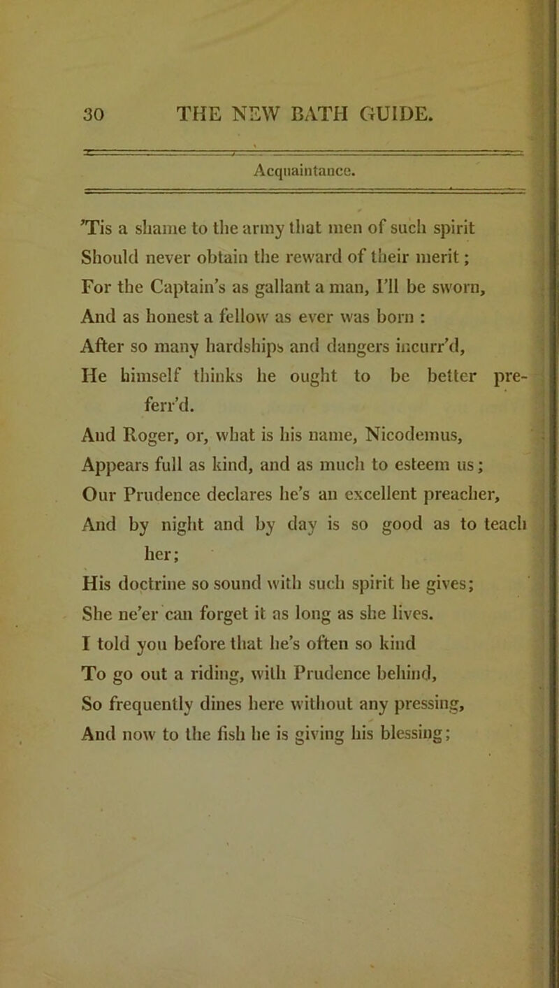 Acquaintance. ”ris a shame to the army that men of such spirit Should never obtain tlie reward of their merit; For the Captain’s as gallant a man. I’ll be sworn. And as honest a fellow as ever was born : After so many hardships and dangers incurr’d. He himself thinks he ought to be better pre- ferr’d. And Roger, or, what is his name, Nicodemus, Appears full as kind, and as much to esteem us; Our Prudence declares he’s an excellent preacher. And by night and by day is so good as to teach her; His doctrine so sound with such spirit he gives; She ne’er can forget it as long as she lives. I told yon before that he’s often so kind To go out a riding, with Prudence behind. So frequently dines here without any pressing. And now to the fish he is sivin his blessing;