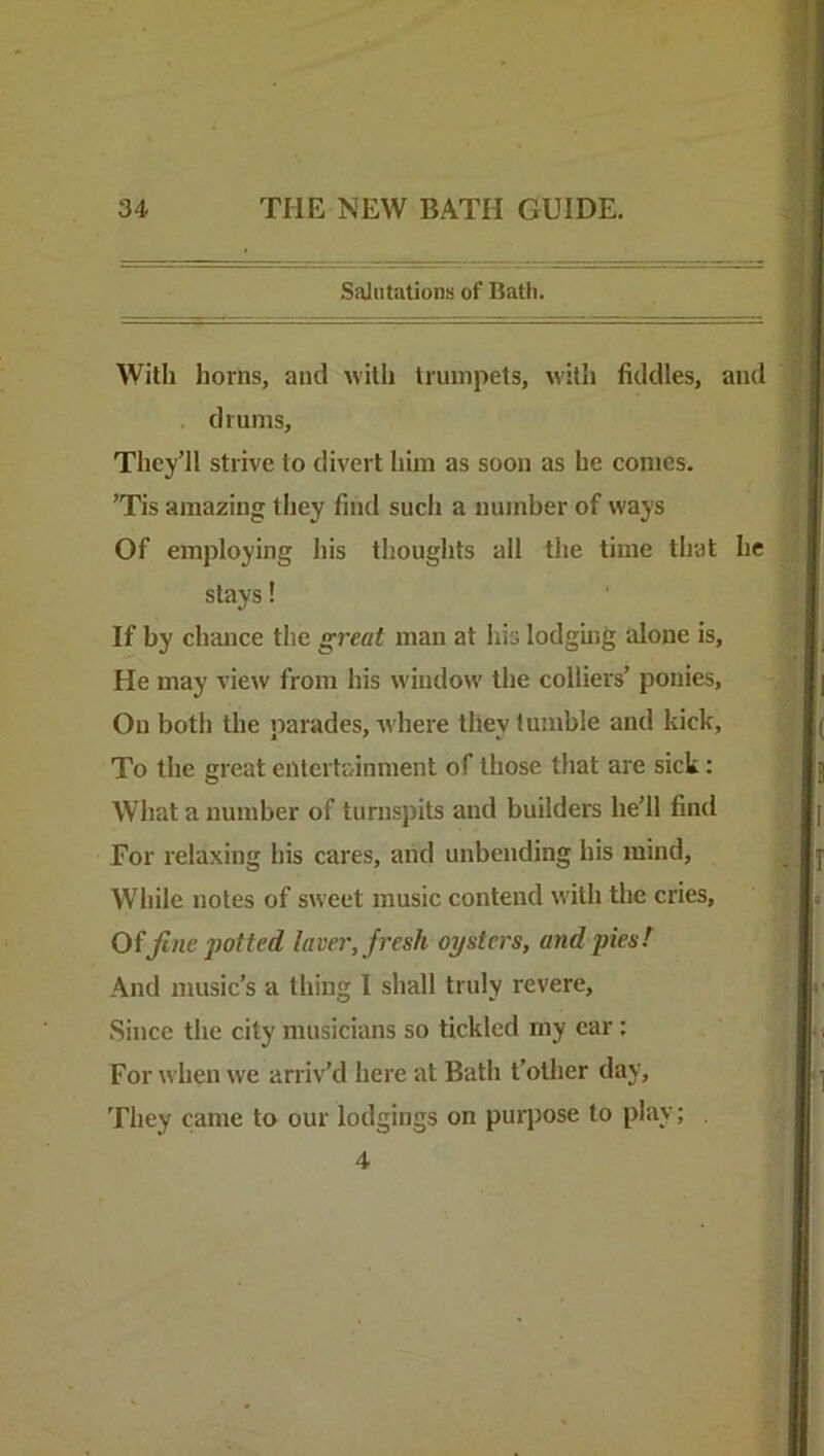 Salutations of Bath. With horns, and with trumpets, with fiddles, and . drums. They’ll strive to divert him as soon as he comes. ’Tis amazing they find such a number of ways Of employing his thoughts all the time that he stays! If by chance the great man at his lodging alone is. He may view from his window the colliers’ ponies, On both the parades, -where they tumble and kick. To the great entertainment of those that are sick: What a number of turnsj)its and builders he’ll find For relaxing his cares, and unbending his mind. While notes of sweet music contend with the cries, Oifine potted laver, fresh oysters, and pies! And music’s a thing 1 shall truly revere, Since the city musicians so tickled my ear: For when we arriv’d here at Bath t’other day. They came to our lodgings on purpose to play; 4