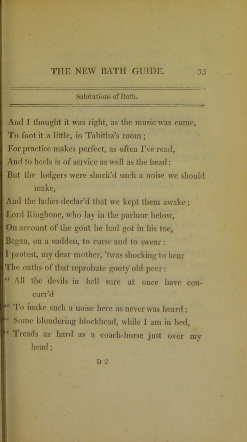 Salutations of Bath. And I thought it was right, as the music was come. To foot it a little, in Tabitha’s room; ' For practice makes perfect, as often I’ve read. And to heels is of service as tvell as the head: But the lodgers were shock’d such a noise we should make. And the ladies declar’d that we kept them awake; Lord Ringbone, who lay in the parlour below. On account of the gout he had got in his toe. Began, on a sudden, to curse and to swear: I protest, my dear mother, ’tvvas shocking to hear The oaths of that reprobate gouty'old peer: “ All the devils in -hell sure at once have con- curr’d “ To make such a noise here as never was heard; Some blundering blockhead, while I am in bed, ‘ Treads as hard as a coach-horse just over my head; D2