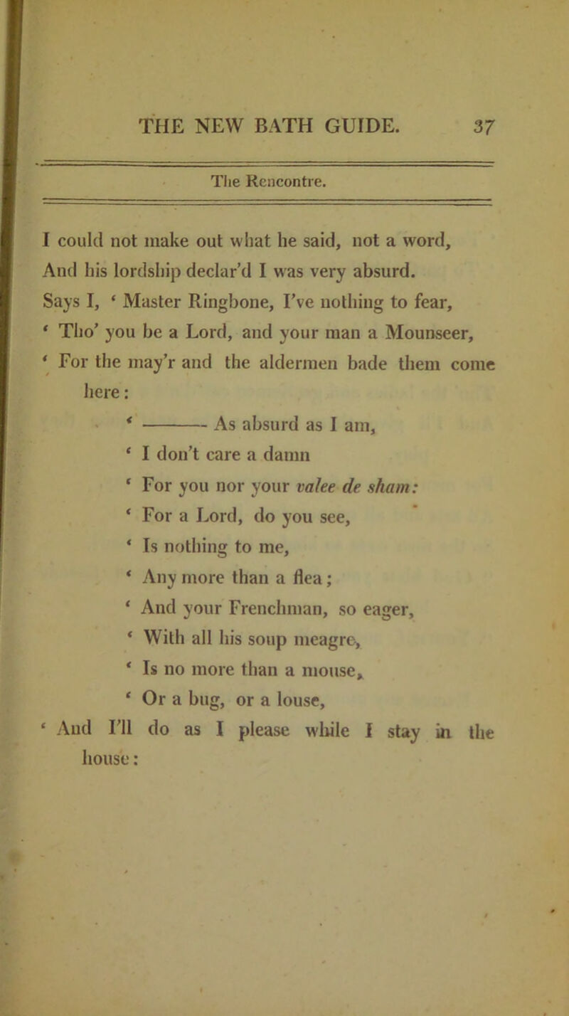 The Rencontre. 1 could not make out what he said, not a word. And his lordship declar’d I was very absurd. Says I, ‘ Master Ringbone, I’ve nothing to fear, ‘ Tho’ you be a Lord, and your man a Mounseer, ‘ For the inay’r and the aldermen bade them come here: • * As absurd as I am, * I don’t care a damn ‘ For you nor your vahe de sham: ‘ For a Lord, do you see, ‘ Is nothing to me, ‘ Any more than a flea; ‘ And your Frenchman, so eager, ‘ With all his soup meagre, ‘ Is no more than a mouse* ‘ Or a bug, or a louse, ‘ And I’ll do as I please wliile I stay in the house: