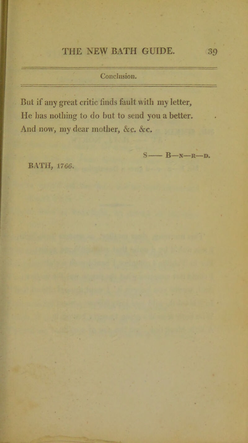 Conclusion. But if any great critic finds fault with my letter. He has nothing to do but to send you a better. And now, my dear mother, &c. &c. 1766. S B—N—R—D.