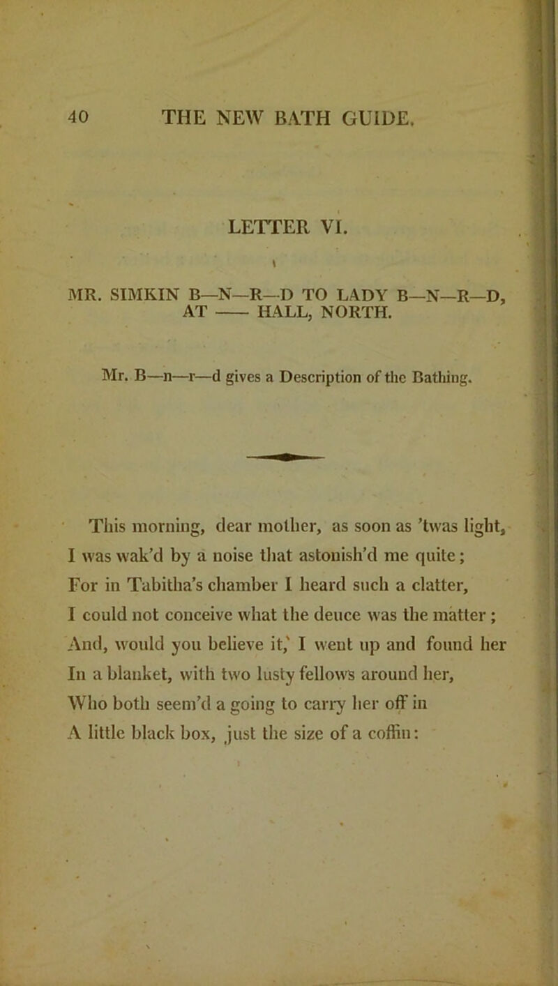 LETTER VI. MR. SIMKIN B—N—R—D TO LADY B—N—R—D, AT ILALL, NORTH. Mr. B—n—r—d gives a Description of tlie Bathing. This morning, clear motlier, as soon as ’tvvas light, I was wak’d by a noise that astonish’d me quite; For in Tabitha’s chamber I heard such a clatter, I could not conceive what the deuce was the matter; And, would you believe it,' I weut up and found her In a blanket, with two lusty fellows around lier. Who both seem’d a going to can^ her off in A little black box, just the size of a coffin;