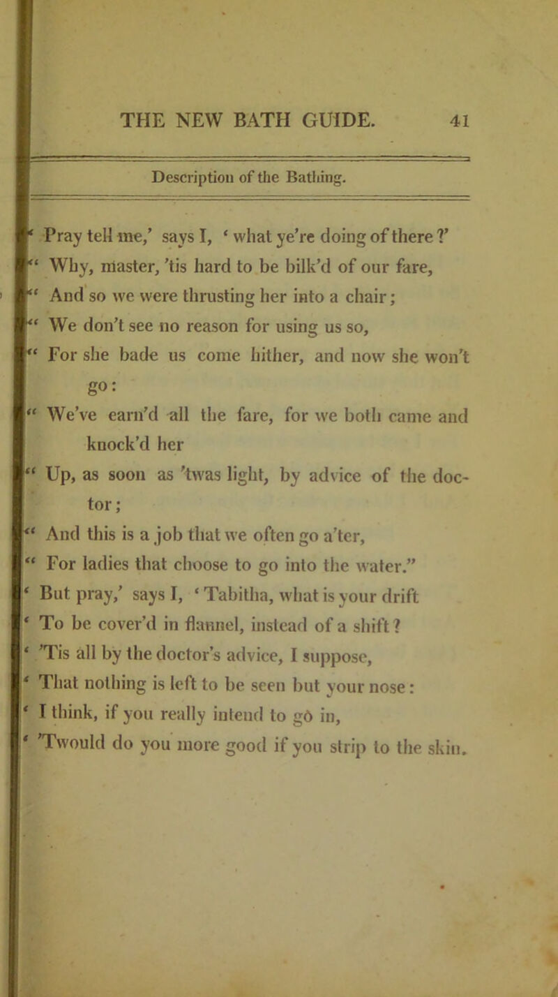 Description of the Battling. ‘ Pray tell me/ says I, ‘ what ye’re doing of there V “ Why, master, 'tis hard to be bilk’d of our fare, “ And so we were thrusting her into a chair; “ We don’t see no reason for using us so, “ For she bade us come hither, and now she won’t go: “ We’ve earn’d all the fare, for we both came and knock’d her “ Up, as soon as 'twas light, by advice of the doc- tor; And this is a job that we often go a’ter, “ For ladies that choose to go into the water.” ‘ But pray,’ says I, ‘ Tabitha, w'hat is your drift * To be cover’d in flannel, instead of a shift ? ‘ *Tis all by the doctor’s advice, I suppose, * That nothing is left to be seen but your nose: ‘ I think, if you really intend to gd in, * 'Twould do you more good if you strip to the skin.