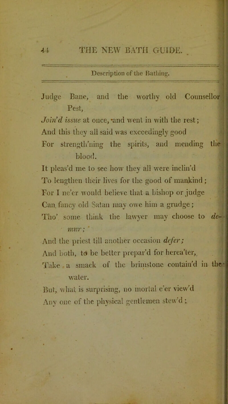 Description of the Bathing. Judge Bane, and the worthy old Counsellor Pest, Join’d issue at once, *and went in with the rest; And this they all said was exceedingly good For strengtli’ning the spirits, and mending the blood. It pleas’d me to see how they all were inclin’d To lengthen their lives for the good of mankind; For I ne’er Avonld believe that a bishop or judge | Can fancy old Satan may owe him a grudge; 1 Tho’ some think the lawyer may choose to rfe-S »??/»■; ' I And the priest till another occasion defer; I And both, to be better prepar’d for herca’ter,, i Take. a smack of the briinstouc contain’d in the*. water. j. But, what is surprising, no mortal e’er view’d 1 Any one of the physical gentlemen stew’d ; )