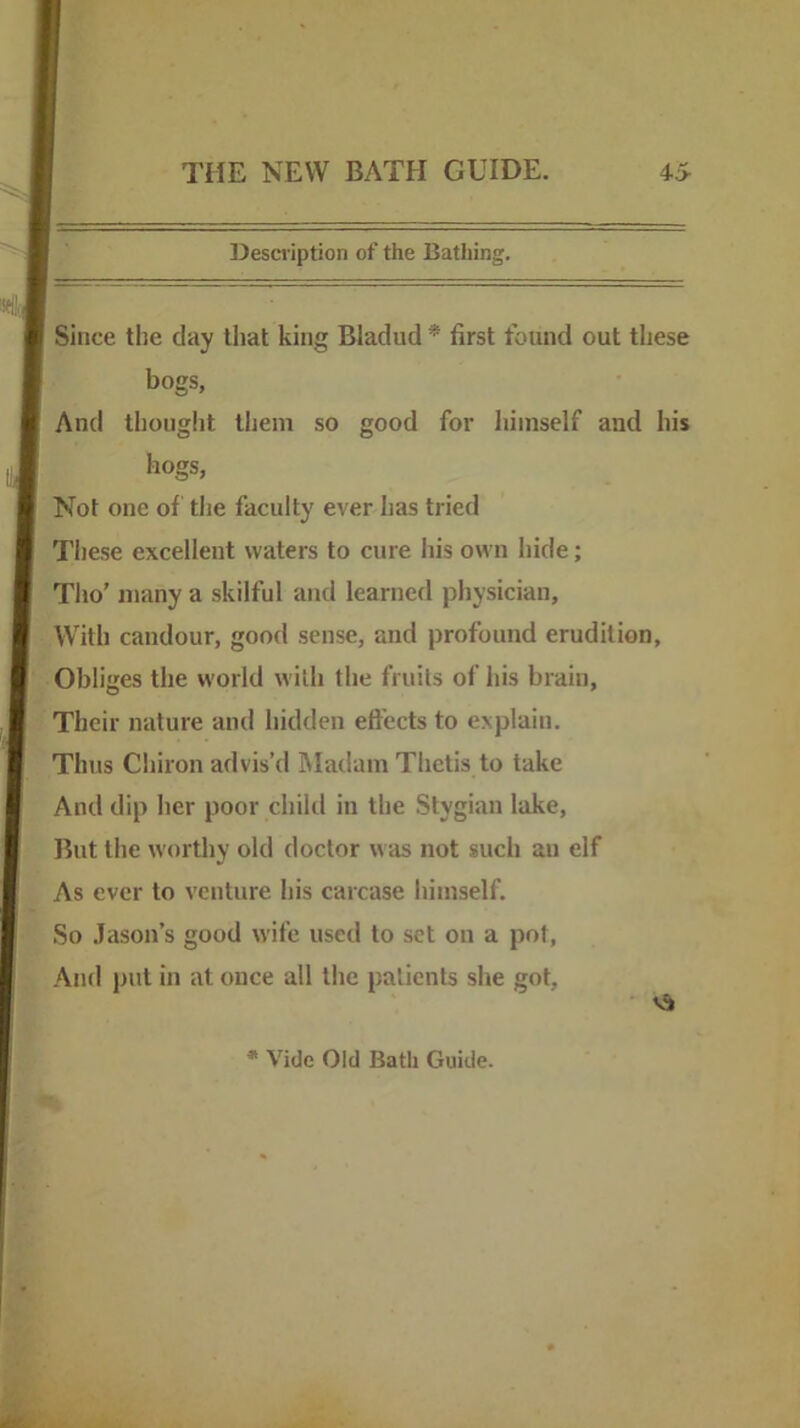 Desci'iption of the Bathing. Since the day that king Bladud * first found out these bogs, And thought them so good for himself and his hogs, Not one of the faculty ever has tried Tliese excellent waters to cure his own hide; Tho’ many a skilful and learned physician. With candour, good sense, and profound erudition. Obliges the world with the fruits of his brain, Their nature and hidden effects to explain. Thus Chiron advis’d Madam Thetis to take And dip her poor child in the Stygian lake. But the worthy old doctor was not such an elf As ever to venture his carcase himself. So Jason’s good wife used to set on a pot. And put in at once all the patients she got. * Vide Old Bath Guide.