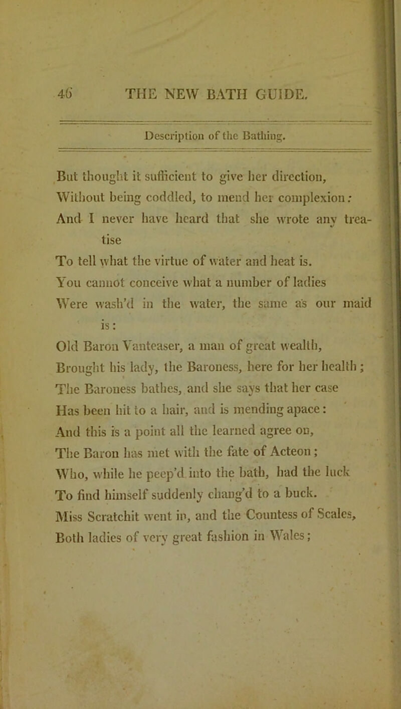 Description of the Bathing. But thought it sufficient to give her direction. Without being coddled, to mend her complexion ; And I never have heard that she wrote any trea- tise To tell what the virtue of water and heat is. You cannot conceive what a number of ladies Were wash’d in the water, the same as our maid is: Old Baron Vanteaser, a man of great wealth. Brought his lady, the Baroness, here for her health; The Baroness bathes, and she says that her case Has been hit to a hair, and is mending apace: And this is a point all the learned agree on. The Baron has met with the fate of Acteon; Who, while he peep’d into the bath, had the luck To find himself suddenly chang’d to a buck. Miss Scratchit went in, and the Countess of Scales, Both ladies of very great fashion in Wales;