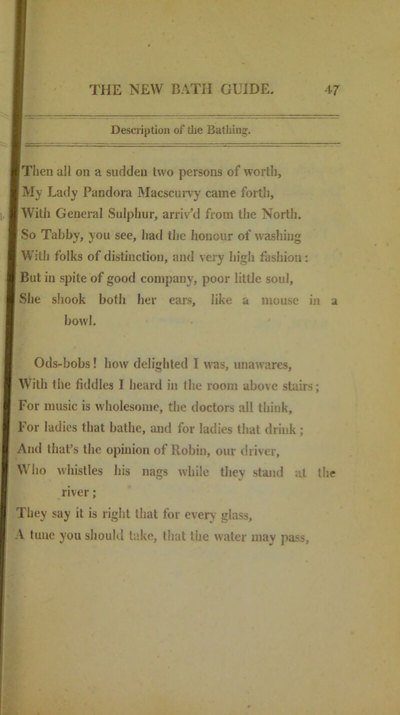 Description of the Bathing. Tiien all on a sudden two persons of worth, My Lady Pandora MacscuiTy came forth. With General Sulphur, arriv’d from the North. So Tabby, you see, had the honour of washing With folks of distinction, and very high fashion: But in spite of good company, poor little soul. She shook both her ears, like a mouse in a bowl. Ods-bobs! how delighted I w'as, unawares. With the fiddles I heard in the room above stairs; For music is wholesome, the doctors all think, For ladies that bathe, and for ladies that drink; And that’s the opinion of Robin, our driver. Who whistles his nags while they stand at the river; They say it is right that for every glass, A tunc you should take, that the water may pass.