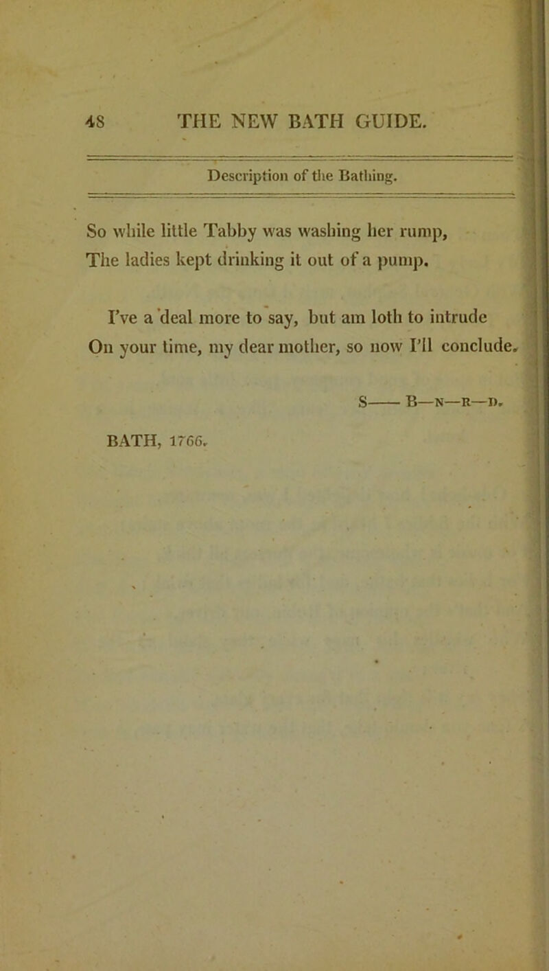 Description of tlie Bathing. So while little Tabby was washing her rump. The ladies kept drinking it out of a pump. I’ve a deal more to say, but am loth to intrude On your lime, my dear mother, so now I’ll conclude, S B—N—R—T).