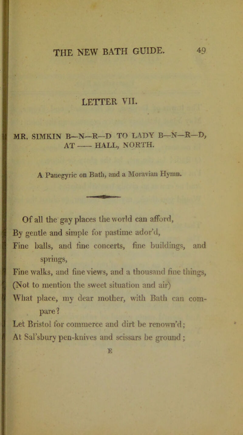 LETTER VII. MR. SIMKIN B—N—R—D TO LADY B—N—R—D, AT HALL, NORTH. A Panegyric on Bath, and a Moiaviaii Hymn. Of all the gay places the world can afford. By gentle and simple for pastime ador’d. Fine balls, and line concerts, fine buildings, and springs. Fine w'alks, and fine views, and a thousand fine things, (Not to mention the sweet situation and air) Wliat place, tny dear mother, with Bath can com- pare'? Let Bristol for commerce and dirt be renown’d; At Sal’sbury pen-knives and scissars be ground; E