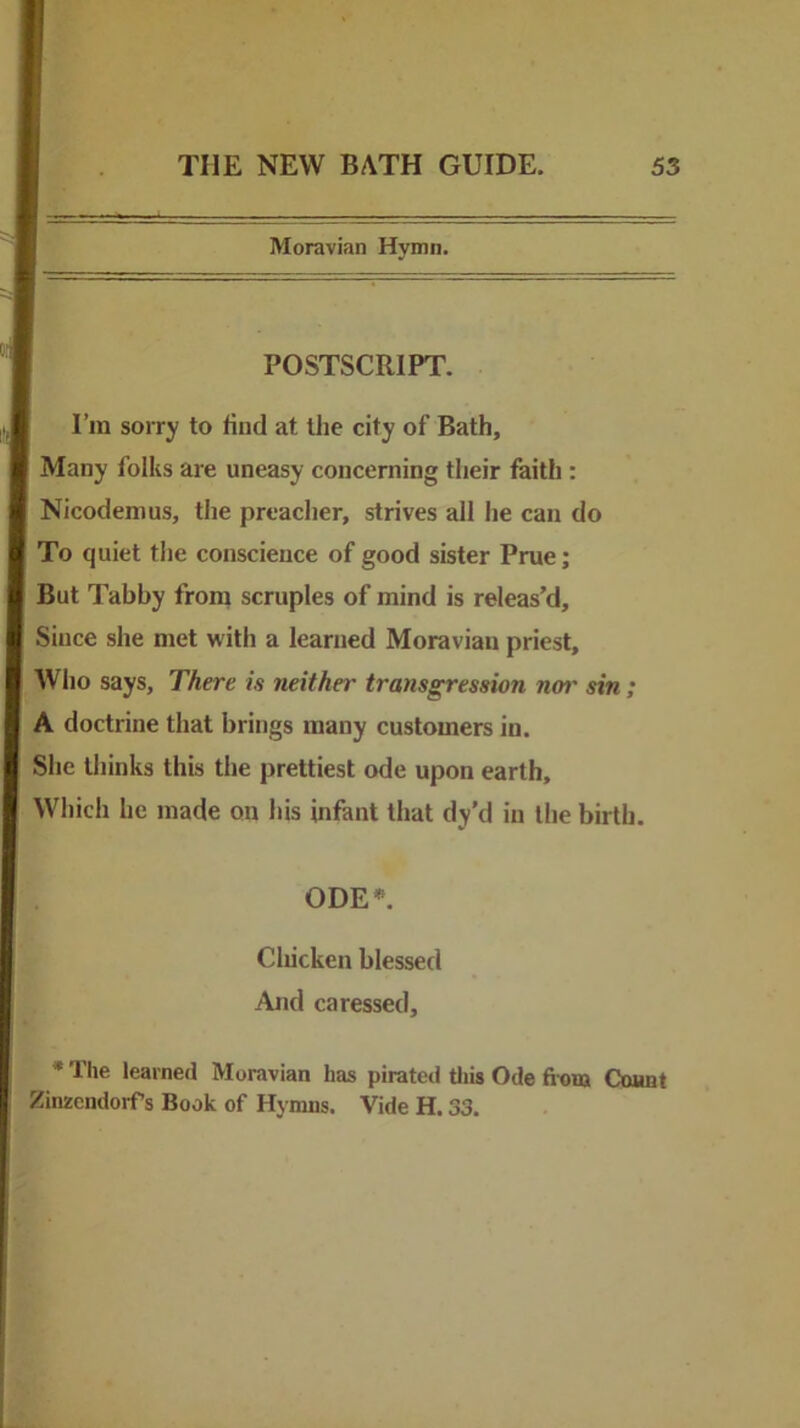 Moravian Hymn. POSTSCRIPT. I’m sorry to line! at tlie city of Bath, Many folks are uneasy concerning their faith : Nicodenius, the preacher, strives all he can do To quiet the conscience of good sister Prue; But Tabby from scruples of mind is releas’d. Since she met with a learned Moravian priest. Who says, There is neither transgression not' sin ; A doctrine that brings many customers in. She thinks this the prettiest ode upon earth. Which he made on his infant that dy’d in the birth. ODE**. Chicken blessed And caressed. ' The learned Moravian has pirated tliis Ode fi-onj Count ZinzendorTs Book of Hymns. Vide H. 33.