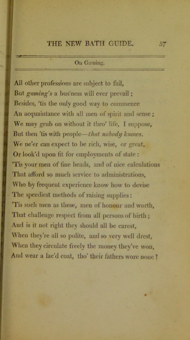 Oil Gaming. All other professions are subject to fail. But gaming’s a bus’ness will ever prevail; Besides, ’tis the only good way to commence An acquaintance with all men of spirit and sense; We may grub on without it thro’ life, I suppose. But then 'tis with people—that nobody knows. We ne’er can expect to be rich, wise, or great. Or look’d upon fit for employments of state: ’Tis your men of fine heads, and of nice calculations That afford so much service to administrations. Who by frequent experience know how to devise The speediest methods of raising supplies: ’Tis such men as these, men of honour and worth, Tliat challenge respect from all persons of birtli 5 And is it not right they should all be carest. When they’re all so polite, and so very well drcst, Wlien they circulate freely tiie money they’ve won. And wear a lac’d coat, tho’ their fathers wore none?