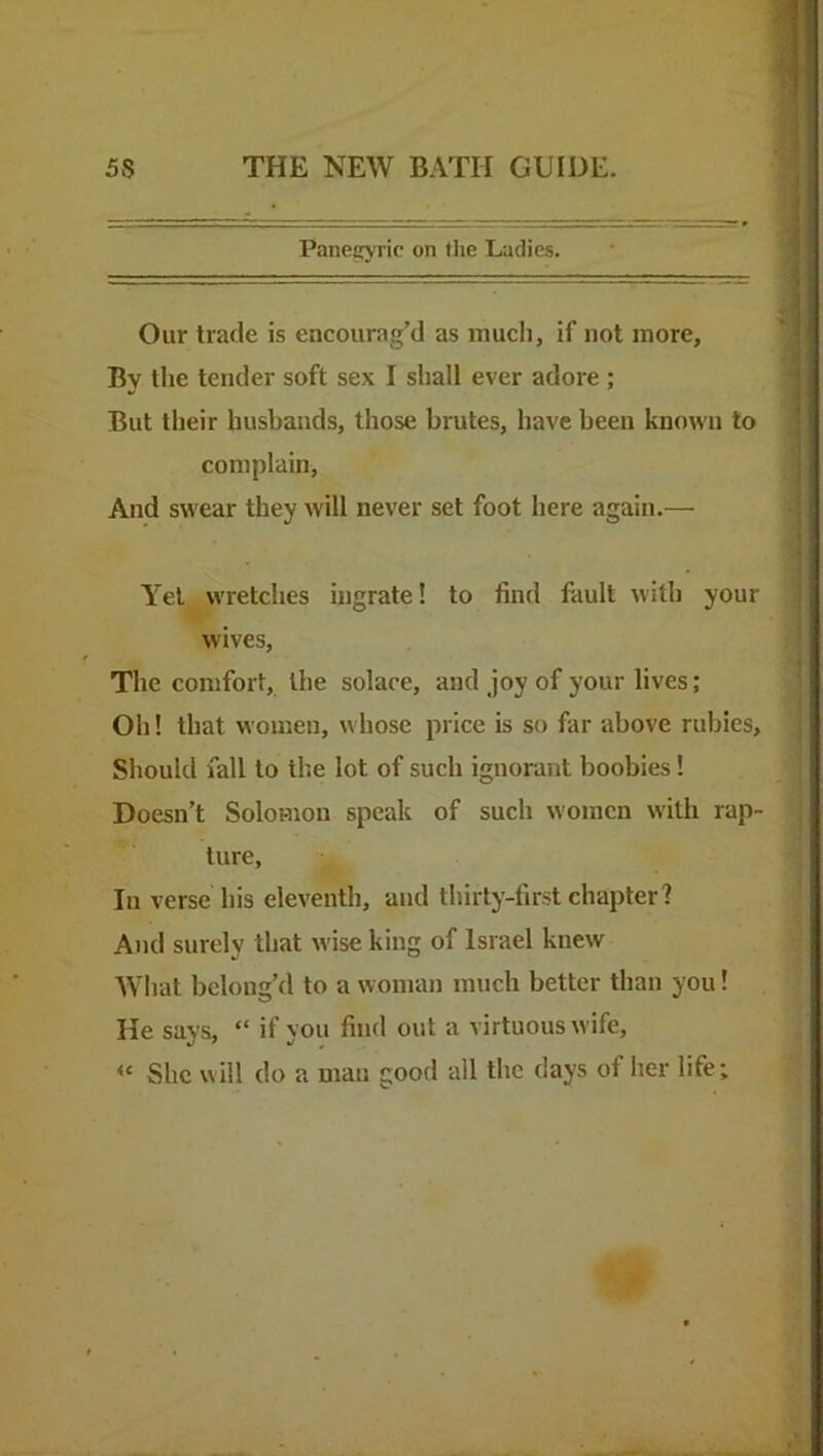 Panecyric on the Ladies. Our trade is encourag’d as much, if not more. By tlie tender soft sex I shall ever adore ; But their husbands, those brutes, have been known to complain. And swear they will never set foot here again.— A’el wretches ingrate! to find fault with your wives. The comfort, the solace, and joy of your lives; Oh! that women, whose price is so far above rubies. Should fall to the lot of such ignorant boobies! Doesn’t Solomon speak of such women with rap- ture. In verse his eleventh, and thirty-first chapter? And surely that wise king of Israel knew What belong’d to a woman much better than you! He says, “ if you find out a virtuous wife. She will do a man good all the days of her life; <C