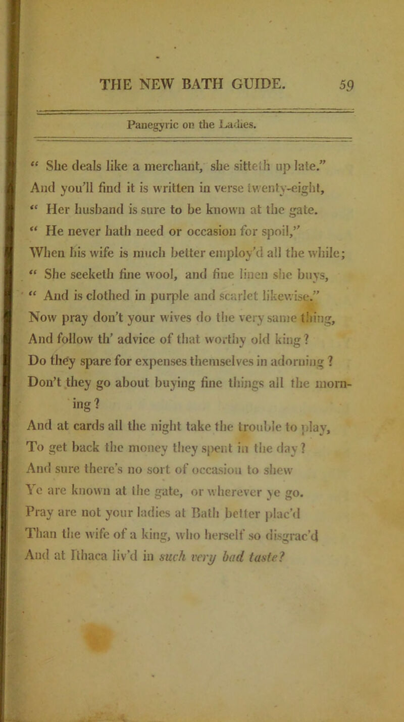 Panegyric on the Liadies. “ She deals like a merchant, she sittei h up late,” And you’ll find it is written in verse twenty-eight, “ Her husband is sure to be known at the gate. “ He never hath need or occasion for spoil,” When his wife is much belter employ’d all the while; “ She seeketh fine wool, and fine linen she buys, “ And is clothed in purple and scarlet likewise.” Now pray don’t your wives do the very same tiling. And follow th’ advice of that worthy old king? Do they spare for expenses themselves in adorning ? Don’t .they go about buying fine things all the morn- ing? And at cards all the night take the trouble to jilay. To get back the money they spent in the day ? And sure there’s no sort of occasion to shew \ c are known at the gate, or wherever ye go. Pray are not your ladies at Bath better plac’d Than the Avife of a king, who herself so disgrac’d And at Ithaca liv’d in such very bad taste?