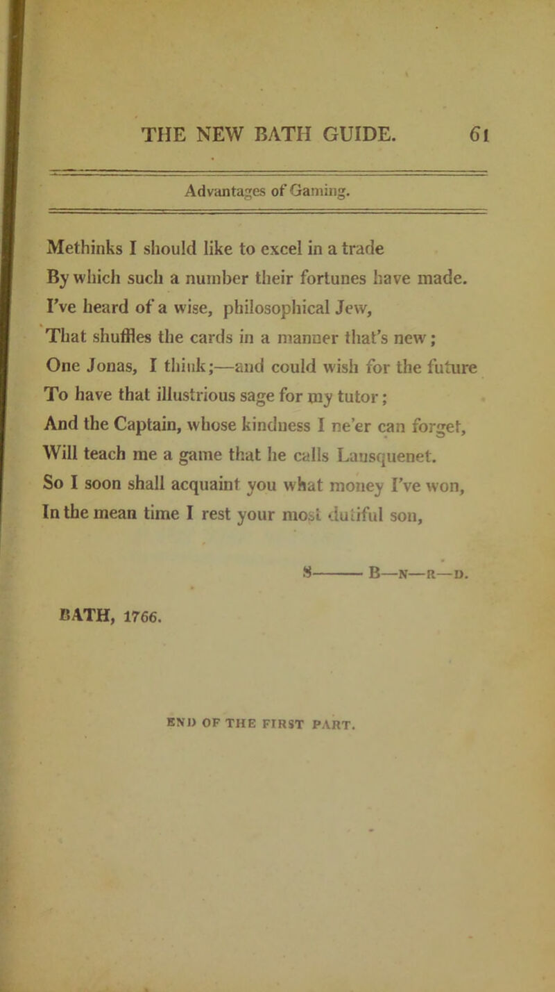 Advanta::'es of Gaming. Methinks I should like to excel in a trade By which such a number their fortunes have made. I've heard of a wise, philosophical Jew, That shuffles the cards in a manner that’s new; One Jonas, I think;—and could wish for the future To have that illustrious sage for my tutor; And the Captain, whose kindness I ne’er can forget. Will teach me a game that he calls Lansquenet. So I soon shall acquaint you what money I’ve won. In the mean time I rest your most dutiful son, S B—N—R—D. BATH, 1766. END OF THE FIRST PART.