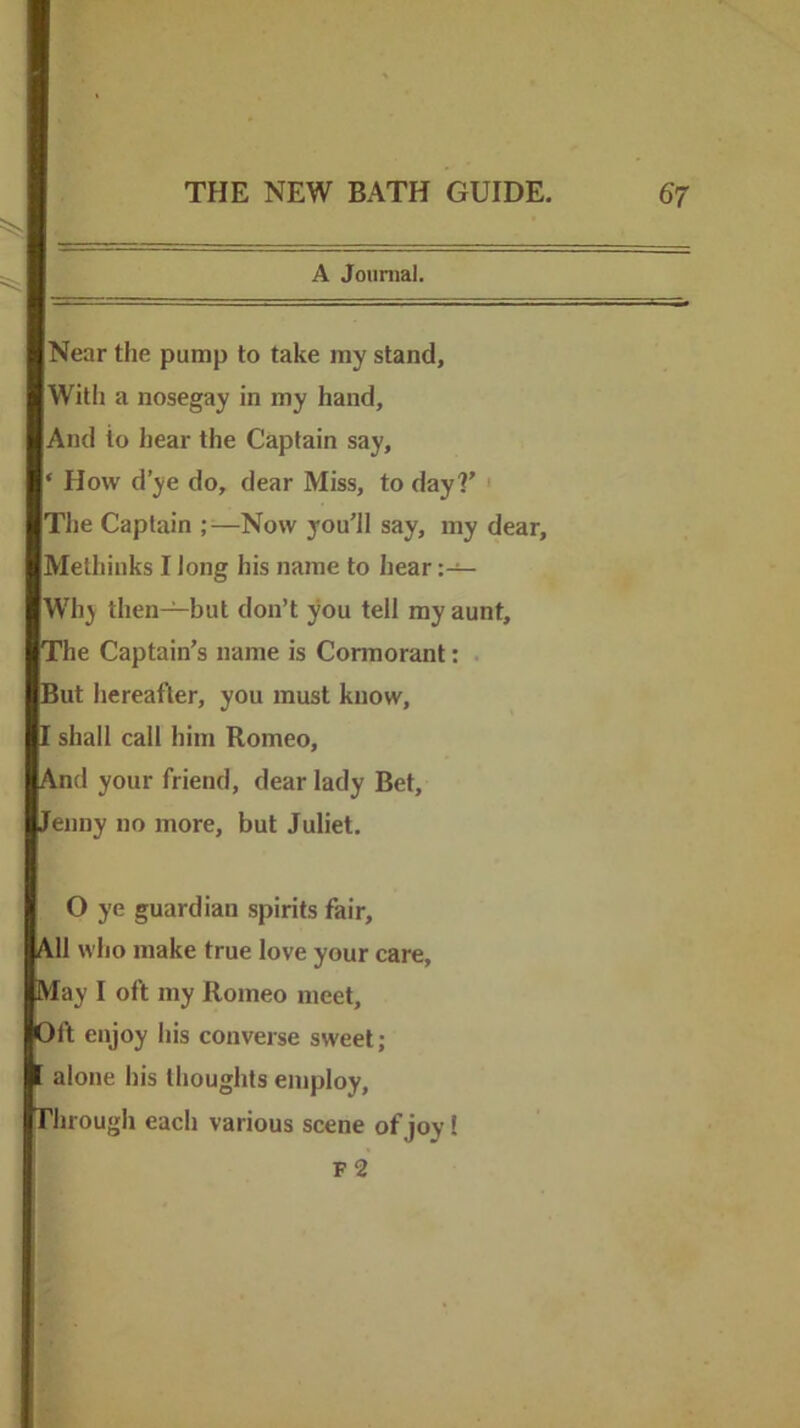 A Journal. Near the pump to take ray stand. With a nosegay in my hand. And to hear the Captain say, ‘ How d’ye do, dear Miss, to day?’ ' The Captain —Now you’ll say, my dear, Methinks I long his name to hear Why then—but don’t you tell my aunt. The Captain’s name is Cormorant: . But hereafter, you must know, I shall call him Romeo, And your friend, dear lady Bet, Jenny no more, but Juliet. O ye guardian spirits fair. All who make true love your care. May I oft my Romeo meet. Oft enjoy his converse sweet; alone his thoughts employ. Through each various scene of joy 1 f2