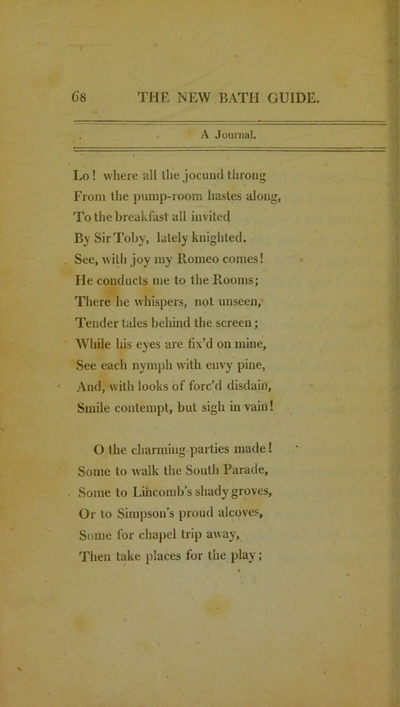 ’ A Journal. Lo! where all the jocund throng From the pump-room hastes along, To the breakfast all invited By Sir Toby, lately knighted. See, with joy my Romeo comes! He conducts me to the Rooms; There he whispers, not unseen,* Tender tales behind the screen; While his eyes are fix’d on mine. See each nymj)!! with envy pine, And, with looks of forc’d disdain. Smile contempt, but sigh in vain! O the charming-parties made! Some to walk the South Parade, Some to Lihconib’s shady groves. Or to Simpson’s proud alcoves. Some for chapel trip away. Then take })laces for the play;