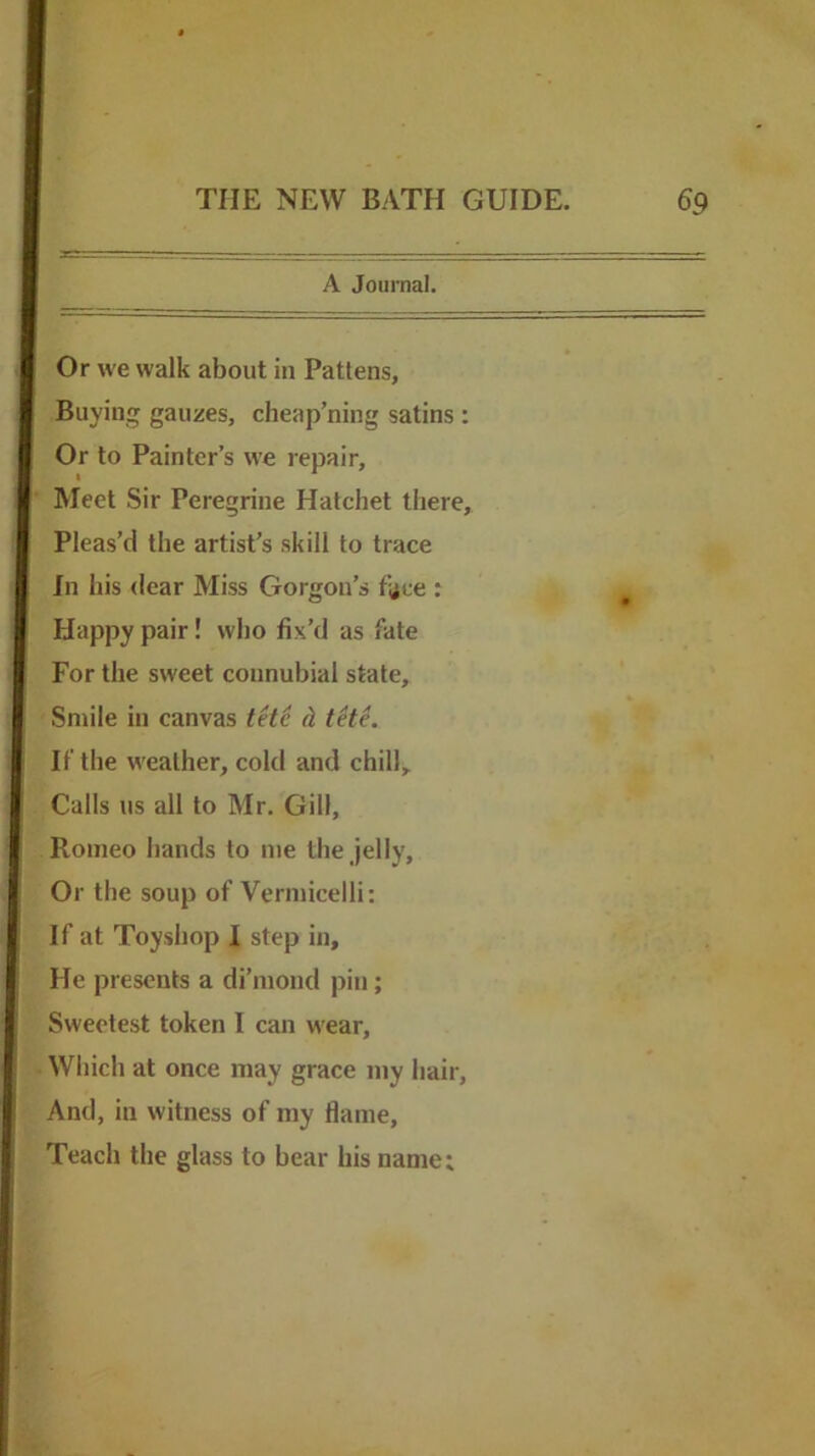 A Journal. Or we walk about in Pattens, Buying gauzes, cheap’ning satins : Or to Painter’s we repair. Meet Sir Peregrine Hatchet there. Pleas’d the artist’s skill to trace Jn his dear Miss Gorgon’s face ; Happy pair! who fix’d as fate For the sweet connubial state. Smile in canvas tH6 d tete. If the weather, cold and chill. Calls us all to Mr. Gill, Romeo hands to me the jelly. Or the soup of Vermicelli: If at Toyshop I step in. He presents a di’mond pin; Sweetest token I can wear. Which at once may grace my hair. And, in witness of my flame. Teach the glass to bear his name;